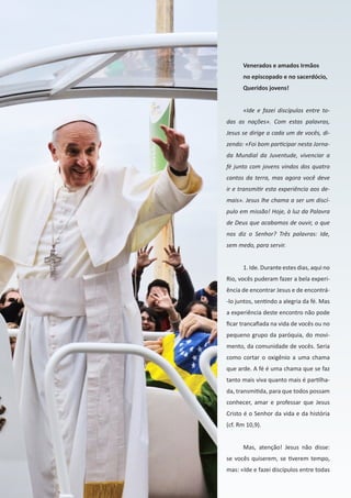 32
Venerados e amados Irmãos
no episcopado e no sacerdócio,
Queridos jovens!
«Ide e fazei discípulos entre to-
das as nações». Com estas palavras,
Jesus se dirige a cada um de vocês, di-
zendo: «Foi bom participar nesta Jorna-
da Mundial da Juventude, vivenciar a
fé junto com jovens vindos dos quatro
cantos da terra, mas agora você deve
ir e transmitir esta experiência aos de-
mais». Jesus lhe chama a ser um discí-
pulo em missão! Hoje, à luz da Palavra
de Deus que acabamos de ouvir, o que
nos diz o Senhor? Três palavras: Ide,
sem medo, para servir.
1. Ide. Durante estes dias, aqui no
Rio, vocês puderam fazer a bela experi-
ência de encontrar Jesus e de encontrá-
-lo juntos, sentindo a alegria da fé. Mas
a experiência deste encontro não pode
ficar trancafiada na vida de vocês ou no
pequeno grupo da paróquia, do movi-
mento, da comunidade de vocês. Seria
como cortar o oxigênio a uma chama
que arde. A fé é uma chama que se faz
tanto mais viva quanto mais é partilha-
da, transmitida, para que todos possam
conhecer, amar e professar que Jesus
Cristo é o Senhor da vida e da história
(cf. Rm 10,9).
Mas, atenção! Jesus não disse:
se vocês quiserem, se tiverem tempo,
mas: «Ide e fazei discípulos entre todas
 