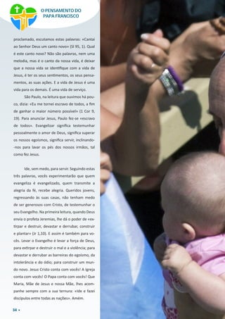 34
proclamado, escutamos estas palavras: «Cantai
ao Senhor Deus um canto novo» (Sl 95, 1). Qual
é este canto novo? Não são palavras, nem uma
melodia, mas é o canto da nossa vida, é deixar
que a nossa vida se identifique com a vida de
Jesus, é ter os seus sentimentos, os seus pensa-
mentos, as suas ações. E a vida de Jesus é uma
vida para os demais. É uma vida de serviço.
São Paulo, na leitura que ouvimos há pou-
co, dizia: «Eu me tornei escravo de todos, a fim
de ganhar o maior número possível» (1 Cor 9,
19). Para anunciar Jesus, Paulo fez-se «escravo
de todos». Evangelizar significa testemunhar
pessoalmente o amor de Deus, significa superar
os nossos egoísmos, significa servir, inclinando-
-nos para lavar os pés dos nossos irmãos, tal
como fez Jesus.
Ide, sem medo, para servir. Seguindo estas
três palavras, vocês experimentarão que quem
evangeliza é evangelizado, quem transmite a
alegria da fé, recebe alegria. Queridos jovens,
regressando às suas casas, não tenham medo
de ser generosos com Cristo, de testemunhar o
seu Evangelho. Na primeira leitura, quando Deus
envia o profeta Jeremias, lhe dá o poder de «ex-
tirpar e destruir, devastar e derrubar, construir
e plantar» (Jr 1,10). E assim é também para vo-
cês. Levar o Evangelho é levar a força de Deus,
para extirpar e destruir o mal e a violência; para
devastar e derrubar as barreiras do egoísmo, da
intolerância e do ódio; para construir um mun-
do novo. Jesus Cristo conta com vocês! A Igreja
conta com vocês! O Papa conta com vocês! Que
Maria, Mãe de Jesus e nossa Mãe, lhes acom-
panhe sempre com a sua ternura: «Ide e fazei
discípulos entre todas as nações». Amém.
O PENSAMENTO DO
PAPA FRANCISCO
 