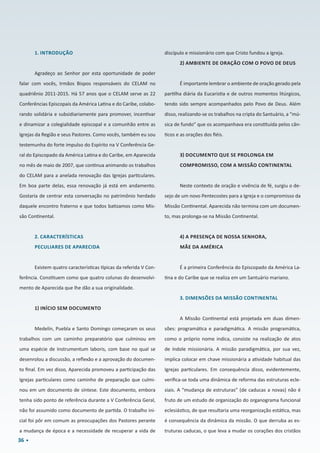 36
1. INTRODUÇÃO
Agradeço ao Senhor por esta oportunidade de poder
falar com vocês, Irmãos Bispos responsáveis do CELAM no
quadriênio 2011-2015. Há 57 anos que o CELAM serve as 22
Conferências Episcopais da América Latina e do Caribe, colabo-
rando solidária e subsidiariamente para promover, incentivar
e dinamizar a colegialidade episcopal e a comunhão entre as
Igrejas da Região e seus Pastores. Como vocês, também eu sou
testemunha do forte impulso do Espírito na V Conferência Ge-
ral do Episcopado da América Latina e do Caribe, em Aparecida
no mês de maio de 2007, que continua animando os trabalhos
do CELAM para a anelada renovação das Igrejas particulares.
Em boa parte delas, essa renovação já está em andamento.
Gostaria de centrar esta conversação no patrimônio herdado
daquele encontro fraterno e que todos batizamos como Mis-
são Continental.
2. CARACTERÍSTICAS
PECULIARES DE APARECIDA
Existem quatro características típicas da referida V Con-
ferência. Constituem como que quatro colunas do desenvolvi-
mento de Aparecida que lhe dão a sua originalidade.
1) INÍCIO SEM DOCUMENTO
Medelín, Puebla e Santo Domingo começaram os seus
trabalhos com um caminho preparatório que culminou em
uma espécie de Instrumentum laboris, com base no qual se
desenrolou a discussão, a reflexão e a aprovação do documen-
to final. Em vez disso, Aparecida promoveu a participação das
Igrejas particulares como caminho de preparação que culmi-
nou em um documento de síntese. Este documento, embora
tenha sido ponto de referência durante a V Conferência Geral,
não foi assumido como documento de partida. O trabalho ini-
cial foi pôr em comum as preocupações dos Pastores perante
a mudança de época e a necessidade de recuperar a vida de
discípulo e missionário com que Cristo fundou a Igreja.
2) AMBIENTE DE ORAÇÃO COM O POVO DE DEUS
É importante lembrar o ambiente de oração gerado pela
partilha diária da Eucaristia e de outros momentos litúrgicos,
tendo sido sempre acompanhados pelo Povo de Deus. Além
disso, realizando-se os trabalhos na cripta do Santuário, a “mú-
sica de fundo” que os acompanhava era constituída pelos cân-
ticos e as orações dos fiéis.
3) DOCUMENTO QUE SE PROLONGA EM
COMPROMISSO, COM A MISSÃO CONTINENTAL
Neste contexto de oração e vivência de fé, surgiu o de-
sejo de um novo Pentecostes para a Igreja e o compromisso da
Missão Continental. Aparecida não termina com um documen-
to, mas prolonga-se na Missão Continental.
4) A PRESENÇA DE NOSSA SENHORA,
MÃE DA AMÉRICA
É a primeira Conferência do Episcopado da América La-
tina e do Caribe que se realiza em um Santuário mariano.
3. DIMENSÕES DA MISSÃO CONTINENTAL
A Missão Continental está projetada em duas dimen-
sões: programática e paradigmática. A missão programática,
como o próprio nome indica, consiste na realização de atos
de índole missionária. A missão paradigmática, por sua vez,
implica colocar em chave missionária a atividade habitual das
Igrejas particulares. Em consequência disso, evidentemente,
verifica-se toda uma dinâmica de reforma das estruturas ecle-
siais. A “mudança de estruturas” (de caducas a novas) não é
fruto de um estudo de organização do organograma funcional
eclesiástico, de que resultaria uma reorganização estática, mas
é consequência da dinâmica da missão. O que derruba as es-
truturas caducas, o que leva a mudar os corações dos cristãos
 