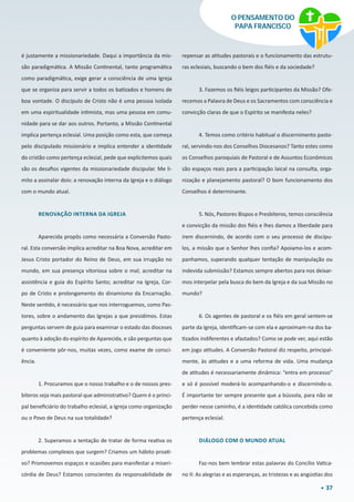 37
O PENSAMENTO DO
PAPA FRANCISCO
é justamente a missionariedade. Daqui a importância da mis-
são paradigmática. A Missão Continental, tanto programática
como paradigmática, exige gerar a consciência de uma Igreja
que se organiza para servir a todos os batizados e homens de
boa vontade. O discípulo de Cristo não é uma pessoa isolada
em uma espiritualidade intimista, mas uma pessoa em comu-
nidade para se dar aos outros. Portanto, a Missão Continental
implica pertença eclesial. Uma posição como esta, que começa
pelo discipulado missionário e implica entender a identidade
do cristão como pertença eclesial, pede que explicitemos quais
são os desafios vigentes da missionariedade discipular. Me li-
mito a assinalar dois: a renovação interna da Igreja e o diálogo
com o mundo atual.
RENOVAÇÃO INTERNA DA IGREJA
Aparecida propôs como necessária a Conversão Pasto-
ral. Esta conversão implica acreditar na Boa Nova, acreditar em
Jesus Cristo portador do Reino de Deus, em sua irrupção no
mundo, em sua presença vitoriosa sobre o mal; acreditar na
assistência e guia do Espírito Santo; acreditar na Igreja, Cor-
po de Cristo e prolongamento do dinamismo da Encarnação.
Neste sentido, é necessário que nos interroguemos, como Pas-
tores, sobre o andamento das Igrejas a que presidimos. Estas
perguntas servem de guia para examinar o estado das dioceses
quanto à adoção do espírito de Aparecida, e são perguntas que
é conveniente pôr-nos, muitas vezes, como exame de consci-
ência.
1. Procuramos que o nosso trabalho e o de nossos pres-
bíteros seja mais pastoral que administrativo? Quem é o princi-
pal beneficiário do trabalho eclesial, a Igreja como organização
ou o Povo de Deus na sua totalidade?
2. Superamos a tentação de tratar de forma reativa os
problemas complexos que surgem? Criamos um hábito proati-
vo? Promovemos espaços e ocasiões para manifestar a miseri-
córdia de Deus? Estamos conscientes da responsabilidade de
repensar as atitudes pastorais e o funcionamento das estrutu-
ras eclesiais, buscando o bem dos fiéis e da sociedade?
3. Fazemos os fiéis leigos participantes da Missão? Ofe-
recemos a Palavra de Deus e os Sacramentos com consciência e
convicção claras de que o Espírito se manifesta neles?
4. Temos como critério habitual o discernimento pasto-
ral, servindo-nos dos Conselhos Diocesanos? Tanto estes como
os Conselhos paroquiais de Pastoral e de Assuntos Econômicos
são espaços reais para a participação laical na consulta, orga-
nização e planejamento pastoral? O bom funcionamento dos
Conselhos é determinante.
5. Nós, Pastores Bispos e Presbíteros, temos consciência
e convicção da missão dos fiéis e lhes damos a liberdade para
irem discernindo, de acordo com o seu processo de discípu-
los, a missão que o Senhor lhes confia? Apoiamo-los e acom-
panhamos, superando qualquer tentação de manipulação ou
indevida submissão? Estamos sempre abertos para nos deixar-
mos interpelar pela busca do bem da Igreja e da sua Missão no
mundo?
6. Os agentes de pastoral e os fiéis em geral sentem-se
parte da Igreja, identificam-se com ela e aproximam-na dos ba-
tizados indiferentes e afastados? Como se pode ver, aqui estão
em jogo atitudes. A Conversão Pastoral diz respeito, principal-
mente, às atitudes e a uma reforma de vida. Uma mudança
de atitudes é necessariamente dinâmica: “entra em processo”
e só é possível moderá-lo acompanhando-o e discernindo-o.
É importante ter sempre presente que a bússola, para não se
perder nesse caminho, é a identidade católica concebida como
pertença eclesial.
DIÁLOGO COM O MUNDO ATUAL
Faz-nos bem lembrar estas palavras do Concílio Vatica-
no II: As alegrias e as esperanças, as tristezas e as angústias dos
 