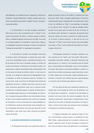 39
O PENSAMENTO DO
PAPA FRANCISCO
ções Religiosas, em tendências para a “segurança” doutrinal ou
disciplinar. Fundamentalmente é estática, embora possa pro-
meter uma dinâmica para dentro: regride. Procura “recuperar”
o passado perdido.
2. O funcionalismo. A sua ação na Igreja é paralisante.
Mais do que com a rota, se entusiasma com o “roteiro”. A con-
cepção funcionalista não tolera o mistério, aposta na eficácia.
Reduz a realidade da Igreja à estrutura de uma ONG. O que vale
é o resultado palpável e as estatísticas. A partir disso, chega-se
as modalidades empresariais de Igreja. Constitui uma espécie de
“teologia da prosperidade” no organograma da pastoral.
3. O clericalismo é também uma tentação muito atual
na América Latina. Curiosamente, na maioria dos casos, trata-
-se de uma cumplicidade viciosa: o sacerdote clericaliza e o lei-
go lhe pede por favor que o clericalize, porque, no fundo, lhe
resulta mais cômodo. O fenômeno do clericalismo explica, em
grande parte, a falta de maturidade adulta e de liberdade cristã
em boa parte do laicato da América Latina: ou não cresce (a
maioria), ou se abriga sob coberturas de ideologizações como
as indicadas, ou ainda em pertenças parciais e limitadas. Em
nossas terras, existe uma forma de liberdade laical através de
experiências de povo: o católico como povo. Aqui vê-se uma
maior autonomia, geralmente sadia, que se expressa funda-
mentalmente na piedade popular. O capítulo de Aparecida so-
bre a piedade popular descreve, em profundidade, essa dimen-
são. A proposta dos grupos bíblicos, das comunidades eclesiais
de base e dos Conselhos pastorais está na linha de superação
do clericalismo e de um crescimento da responsabilidade lai-
cal. Poderíamos continuar descrevendo outras tentações con-
tra o discipulado missionário, mas acho que estas são as mais
importantes e com maior força neste momento da América
Latina e do Caribe.
5. ALGUMAS ORIENTAÇÕES ECLESIOLÓGICAS
1. O discipulado-missionário que Aparecida propôs às
Igrejas da América Latina e do Caribe é o caminho que Deus
quer para “hoje”. Toda a projeção utópica (para o futuro) ou
restauracionista (para o passado) não é do espírito bom. Deus
é real e se manifesta no “hoje”. A sua presença, no passado,
se nos oferece como “memória” da saga de salvação realiza-
da quer em seu povo quer em cada um de nós; no futuro, se
nos oferece como “promessa” e esperança. No passado, Deus
esteve lá e deixou sua marca: a memória nos ajuda encontrá-
-lo; no futuro, é apenas promessa… e não está nos mil e um
“futuríveis”. O “hoje” é o que mais se parece com a eternidade;
mais ainda: o “hoje” é uma centelha de eternidade. No “hoje”,
se joga a vida eterna.
O discipulado missionário é vocação: chamada e con-
vite. Acontece em um “hoje”, mas “em tensão”. Não existe o
discipulado missionário estático. O discípulo missionário não
pode possuir-se a si mesmo; a sua imanência está em tensão
para a transcendência do discipulado e para a transcendência
da missão. Não admite a auto-referencialidade: ou refere-se a
Jesus Cristo ou refere-se às pessoas a quem deve levar o anún-
cio dele. Sujeito que se transcende. Sujeito projetado para o
encontro: o encontro com o Mestre (que nos unge discípulos)
e o encontro com os homens que esperam o anúncio.
Por isso, gosto de dizer que a posição do discípulo mis-
sionário não é uma posição de centro, mas de periferias: vive
em tensão para as periferias… incluindo as da eternidade no
encontro com Jesus Cristo. No anúncio evangélico, falar de
“periferias existenciais” descentraliza e, habitualmente, temos
medo de sair do centro. O discípulo-missionário é um descen-
trado: o centro é Jesus Cristo, que convoca e envia. O discípulo
é enviado para as periferias existenciais.
2. A Igreja é instituição, mas, quando se erige em “cen-
tro”, se funcionaliza e, pouco a pouco, se transforma em uma
ONG. Então, a Igreja pretende ter luz própria e deixa de ser
aquele “mysterium lunae” de que nos falavam os Santos Pa-
dres. Torna-se cada vez mais auto-referencial, e se enfraquece
 