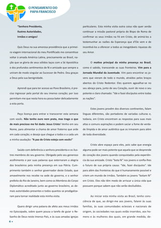 4
“Senhora Presidenta,
Ilustres Autoridades,
Irmãos e amigos!
Quis Deus na sua amorosa providência que a primei-
ra viagem internacional do meu Pontificado me consentisse
voltar à amada América Latina, precisamente ao Brasil, na-
ção que se gloria de seus sólidos laços com a Sé Apostólica
e dos profundos sentimentos de fé e amizade que sempre a
uniram de modo singular ao Sucessor de Pedro. Dou graças
a Deus pela sua benignidade.
Aprendi que para ter acesso ao Povo Brasileiro, é pre-
ciso ingressar pelo portal do seu imenso coração; por isso
permitam-me que nesta hora eu possa bater delicadamente
a esta porta.
Peço licença para entrar e transcorrer esta semana
com vocês. Não tenho ouro nem prata, mas trago o que
de mais precioso me foi dado: Jesus Cristo! Venho em seu
Nome, para alimentar a chama de amor fraterno que arde
em cada coração; e desejo que chegue a todos e a cada um
a minha saudação: “A paz de Cristo esteja com vocês!”
Saúdo com deferência a senhora presidenta e os ilus-
tres membros do seu governo. Obrigado pelo seu generoso
acolhimento e por suas palavras que externaram a alegria
dos brasileiros pela minha presença em sua Pátria. Cum-
primento também o senhor governador deste Estado, que
amavelmente nos recebe na sede do governo, e o senhor
prefeito do Rio de Janeiro, bem como os Membros do Corpo
Diplomático acreditado junto ao governo brasileiro, as de-
mais autoridades presentes e todos quantos se prodigaliza-
ram para tornar realidade esta minha visita.
Quero dirigir uma palavra de afeto aos meus irmãos
no Episcopado, sobre quem pousa a tarefa de guiar o Re-
banho de Deus neste imenso País, e às suas amadas igrejas
particulares. Esta minha visita outra coisa não quer senão
continuar a missão pastoral própria do Bispo de Roma de
confirmar os seus irmãos na Fé em Cristo, de animá-los a
testemunhar as razões da Esperança que d’Ele vem e de
incentivá-los a oferecer a todos as inesgotáveis riquezas do
seu Amor.
O motivo principal da minha presença no Brasil,
como é sabido, transcende as suas fronteiras. Vim para a
Jornada Mundial da Juventude. Vim para encontrar os jo-
vens que vieram de todo o mundo, atraídos pelos braços
abertos do Cristo Redentor. Eles querem agasalhar-se no
seu abraço para, junto de seu Coração, ouvir de novo o seu
potente e claro chamado: “Ide e fazei discípulos entre todas
as nações”.
Estes jovens provêm dos diversos continentes, falam
línguas diferentes, são portadores de variadas culturas e,
todavia, em Cristo encontram as respostas para suas mais
altas e comuns aspirações e podem saciar a fome de verda-
de límpida e de amor autêntico que os irmanem para além
de toda diversidade.
Cristo abre espaço para eles, pois sabe que energia
alguma pode ser mais potente que aquela que se desprende
do coração dos jovens quando conquistados pela experiên-
cia da sua amizade. Cristo “bota fé” nos jovens e confia-lhes
o futuro de sua própria causa: “Ide, fazei discípulos”. Ide
para além das fronteiras do que é humanamente possível e
criem um mundo de irmãos. Também os jovens “botam fé”
em Cristo. Eles não têm medo de arriscar a única vida que
possuem porque sabem que não serão desiludidos.
Ao iniciar esta minha visita ao Brasil, tenho cons-
ciência de que, ao dirigir-me aos jovens, falarei às suas
famílias, às suas comunidades eclesiais e nacionais de
origem, às sociedades nas quais estão inseridos, aos ho-
mens e às mulheres dos quais, em grande medida, de-
O PENSAMENTO DO
PAPA FRANCISCO
 