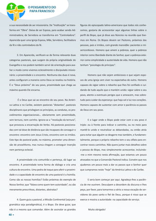 40
a sua necessidade de ser missionária. De “Instituição” se trans-
forma em “Obra”. Deixa de ser Esposa, para acabar sendo Ad-
ministradora; de Servidora se transforma em “Controladora”.
Aparecida quer uma Igreja Esposa, Mãe, Servidora, facilitadora
da fé e não controladora da fé.
3. Em Aparecida, verificam-se de forma relevante duas
categorias pastorais, que surgem da própria originalidade do
Evangelho e nos podem também servir de orientação para ava-
liar o modo como vivemos eclesialmente o discipulado missio-
nário: a proximidade e o encontro. Nenhuma das duas é nova,
antes configuram a maneira como Deus se revelou na história.
É o “Deus próximo” do seu povo, proximidade que chega ao
máximo quando Ele encarna.
É o Deus que sai ao encontro do seu povo. Na Améri-
ca Latina e no Caribe, existem pastorais “distantes”, pastorais
disciplinares que privilegiam os princípios, as condutas, os pro-
cedimentos organizacionais… obviamente sem proximidade,
sem ternura, nem carinho. Ignora-se a “revolução da ternura”,
que provocou a encarnação do Verbo. Há pastorais posiciona-
das com tal dose de distância que são incapazes de conseguir o
encontro: encontro com Jesus Cristo, encontro com os irmãos.
Este tipo de pastoral pode, no máximo, prometer uma dimen-
são de proselitismo, mas nunca chegam a conseguir inserção
nem pertença eclesial.
A proximidade cria comunhão e pertença, dá lugar ao
encontro. A proximidade toma forma de diálogo e cria uma
cultura do encontro. Uma pedra de toque para aferir a proximi-
dade e a capacidade de encontro de uma pastoral é a homilia.
Como são as nossas homilias? Estão próximas do exemplo de
Nosso Senhor, que “falava como quem tem autoridade”, ou são
meramente prescritivas, distantes, abstratas?
4. Quem guia a pastoral, a Missão Continental (seja pro-
gramática seja paradigmática), é o Bispo. Ele deve guiar, que
não é o mesmo que comandar. Além de assinalar as grandes
figuras do episcopado latino-americano que todos nós conhe-
cemos, gostaria de acrescentar aqui algumas linhas sobre o
perfil do Bispo, que já disse aos Núncios na reunião que tive-
mos em Roma. Os Bispos devem ser Pastores, próximos das
pessoas, pais e irmãos, com grande mansidão: pacientes e mi-
sericordiosos. Homens que amem a pobreza, quer a pobreza
interior como liberdade diante do Senhor, quer a pobreza exte-
rior como simplicidade e austeridade de vida. Homens que não
tenham “psicologia de príncipes”.
Homens que não sejam ambiciosos e que sejam espo-
sos de uma Igreja sem viver na expectativa de outra. Homens
capazes de vigiar sobre o rebanho que lhes foi confiado e cui-
dando de tudo aquilo que o mantém unido: vigiar sobre o seu
povo, atento a eventuais perigos que o ameacem, mas sobre-
tudo para cuidar da esperança: que haja sol e luz nos corações.
Homens capazes de sustentar com amor e paciência os passos
de Deus em seu povo.
E o lugar onde o Bispo pode estar com o seu povo é
triplo: ou à frente para indicar o caminho, ou no meio para
mantê-lo unido e neutralizar as debandadas, ou então atrás
para evitar que alguém se desgarre mas também, e fundamen-
talmente, porque o próprio rebanho tem o seu olfato para en-
contrar novos caminhos. Não quero juntar mais detalhes sobre
a pessoa do Bispo, mas simplesmente acrescentar, incluindo-
-me a mim mesmo nesta afirmação, que estamos um pouco
atrasados no que a Conversão Pastoral indica. Convém que nos
ajudemos um pouco mais a dar os passos que o Senhor quer
que cumpramos neste “hoje” da América Latina e do Caribe.
E seria bom começar por aqui. Agradeço-lhes a paciên-
cia de me ouvirem. Desculpem a desordem do discurso e lhes
peço, por favor, para tomarmos a sério a nossa vocação de ser-
vidores do povo santo e fiel de Deus, porque é nisso que se
exerce e mostra a autoridade: na capacidade de serviço.
Muito obrigado!
O PENSAMENTO DO
PAPA FRANCISCO
 