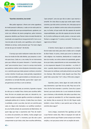 42
“Queridos voluntários, boa tarde!
Não podia regressar a Roma sem antes agradecer,
de modo pessoal e afetuoso, a cada um de vocês pelo tra-
balho e dedicação com que acompanharam, ajudaram, ser-
viram aos milhares de jovens peregrinos; pelos inúmeros
pequenos detalhes que fizeram desta Jornada Mundial da
Juventude uma experiência inesquecível de fé. Com os sor-
risos de cada um de vocês, com a gentileza, com a disponi-
bilidade ao serviço, vocês provaram que “há maior alegria
em dar do que em receber” (At 20,35).
O serviço que vocês realizaram nestes dias me lem-
brou da missão de São João Batista, que preparou o cami-
nho para Jesus. Cada um, a seu modo, foi um instrumento
para que milhares de jovens tivessem o “caminho prepa-
rado” para encontrar Jesus. E esse é o serviço mais bonito
que podemos realizar como discípulos missionários: prepa-
rar o caminho para que todos possam conhecer, encontrar
e amar o Senhor. A vocês que, neste período, responderam
com tanta prontidão e generosidade ao chamado para ser
voluntários na Jornada Mundial, queria dizer: sejam sem-
pre generosos com Deus e com os demais.
Não se perde nada; ao contrário, é grande a riqueza
da vida que se recebe! Deus chama para escolhas defini-
tivas, Ele tem um projeto para cada um: descobri-lo, res-
ponder à própria vocação significa caminhar na direção da
realização jubilosa de si mesmo. A todos Deus nos chama
à santidade, a viver a sua vida, mas tem um caminho para
cada um. Alguns são chamados a se santificar constituin-
do uma família através do sacramento do Matrimônio. Há
quem diga que hoje o casamento está “fora de moda”;
na cultura do provisório, do relativo, muitos pregam que
o importante é “curtir” o momento, que não vale a pena
comprometer-se por toda a vida, fazer escolhas definitivas,
“para sempre”, uma vez que não se sabe o que reserva o
amanhã. Em vista disso eu peço que vocês sejam revolu-
cionários, que vão contra a corrente; sim, nisto peço que se
rebelem: que se rebelem contra esta cultura do provisório
que, no fundo, crê que vocês não são capazes de assumir
responsabilidades, que não são capazes de amar de verda-
de. Eu tenho confiança em vocês, jovens, e rezo por vocês.
Tenham a coragem de “ir contra a corrente”. Tenham a co-
ragem de ser felizes!
O Senhor chama alguns ao sacerdócio, a se doar a
Ele de modo mais total, para amar a todos com o coração
do Bom Pastor. A outros, chama para servir os demais na
vida religiosa: nos mosteiros, dedicando-se à oração pelo
bem do mundo, nos vários setores do apostolado, gastan-
do-se por todos, especialmente os mais necessitados. Nun-
ca me esquecerei daquele 21 de setembro – eu tinha 17
anos – quando, depois de passar pela igreja de San José de
Flores para me confessar, senti pela primeira vez que Deus
me chamava. Não tenham medo daquilo que Deus lhes
pede! Vale a pena dizer “sim” a Deus. N’Ele está a alegria!
Queridos jovens, talvez algum de vocês ainda não
veja claramente o que fazer da sua vida. Peça isso ao Se-
nhor; Ele lhe fará entender o caminho. Como fez o jovem
Samuel, que ouviu dentro de si a voz insistente do Senhor
que o chamava, e não entendia, não sabia o que dizer, mas,
com a ajuda do sacerdote Eli, no final respondeu àquela
voz: Senhor, fala eu escuto (cf. 1Sm 3,1-10). Peçam vocês
também a Jesus: Senhor, o que quereis que eu faça, que
caminho devo seguir?
Caros amigos, novamente lhes agradeço por tudo
o que fizeram nestes dias. Não se esqueçam de nada do
que vocês viveram aqui! Podem contar sempre com minhas
orações, e sei que posso contar com as orações de vocês.
O PENSAMENTO DO
PAPA FRANCISCO
 