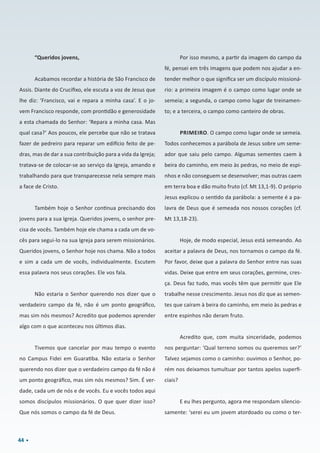 44
“Queridos jovens,
Acabamos recordar a história de São Francisco de
Assis. Diante do Crucifixo, ele escuta a voz de Jesus que
lhe diz: ‘Francisco, vai e repara a minha casa’. E o jo-
vem Francisco responde, com prontidão e generosidade
a esta chamada do Senhor: ‘Repara a minha casa. Mas
qual casa?’ Aos poucos, ele percebe que não se tratava
fazer de pedreiro para reparar um edifício feito de pe-
dras, mas de dar a sua contribuição para a vida da Igreja;
tratava-se de colocar-se ao serviço da Igreja, amando e
trabalhando para que transparecesse nela sempre mais
a face de Cristo.
Também hoje o Senhor continua precisando dos
jovens para a sua Igreja. Queridos jovens, o senhor pre-
cisa de vocês. Também hoje ele chama a cada um de vo-
cês para segui-lo na sua Igreja para serem missionários.
Queridos jovens, o Senhor hoje nos chama. Não a todos
e sim a cada um de vocês, individualmente. Escutem
essa palavra nos seus corações. Ele vos fala.
Não estaria o Senhor querendo nos dizer que o
verdadeiro campo da fé, não é um ponto geográfico,
mas sim nós mesmos? Acredito que podemos aprender
algo com o que aconteceu nos últimos dias.
Tivemos que cancelar por mau tempo o evento
no Campus Fidei em Guaratiba. Não estaria o Senhor
querendo nos dizer que o verdadeiro campo da fé não é
um ponto geográfico, mas sim nós mesmos? Sim. É ver-
dade, cada um de nós e de vocês. Eu e vocês todos aqui
somos discípulos missionários. O que quer dizer isso?
Que nós somos o campo da fé de Deus.
Por isso mesmo, a partir da imagem do campo da
fé, pensei em três imagens que podem nos ajudar a en-
tender melhor o que significa ser um discípulo missioná-
rio: a primeira imagem é o campo como lugar onde se
semeia; a segunda, o campo como lugar de treinamen-
to; e a terceira, o campo como canteiro de obras.
PRIMEIRO. O campo como lugar onde se semeia.
Todos conhecemos a parábola de Jesus sobre um seme-
ador que saiu pelo campo. Algumas sementes caem à
beira do caminho, em meio às pedras, no meio de espi-
nhos e não conseguem se desenvolver; mas outras caem
em terra boa e dão muito fruto (cf. Mt 13,1-9). O próprio
Jesus explicou o sentido da parábola: a semente é a pa-
lavra de Deus que é semeada nos nossos corações (cf.
Mt 13,18-23).
Hoje, de modo especial, Jesus está semeando. Ao
aceitar a palavra de Deus, nos tornamos o campo da fé.
Por favor, deixe que a palavra do Senhor entre nas suas
vidas. Deixe que entre em seus corações, germine, cres-
ça. Deus faz tudo, mas vocês têm que permitir que Ele
trabalhe nesse crescimento. Jesus nos diz que as semen-
tes que caíram à beira do caminho, em meio às pedras e
entre espinhos não deram fruto.
Acredito que, com muita sinceridade, podemos
nos perguntar: ‘Qual terreno somos ou queremos ser?’
Talvez sejamos como o caminho: ouvimos o Senhor, po-
rém nos deixamos tumultuar por tantos apelos superfi-
ciais?
E eu lhes pergunto, agora me respondam silencio-
samente: ‘serei eu um jovem atordoado ou como o ter-
 