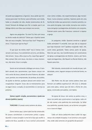 46
ele pede que paguemos a ingresso. Jesus pede que trei-
nemos para estar ‘em forma’, para enfrentar, sem medo,
todas as situações da vida, dando testemunhos de fé.
Como? Através do diálogo com Ele: a oração, que é um
diálogo diário com Deus que sempre nos escuta.
Agora vou perguntar. ‘Eu rezo? Eu falo com Jesus
ou tenho medo do silêncio?’ Deixe que o Espírito Santo
fale aos seus corações. ‘Será que faço isso?’ Pergunte a
Jesus: ‘O que quer que eu faça?
O que quer da minha vida?’ Isso é treinar. Con-
versem com Jesus. E se cometerem um erro, um deslize,
não temam. ‘Jesus, olha o que eu fiz, o que faço agora?’
Mas sempre fale com Jesus, nos bons e maus momen-
tos, não tema. Essa é a oração.
Assim vai se treinando o diálogo com Jesus. E tam-
bém através dos sacramentos, que fazem crescer em
nós o amor de Jesus, através do amor fraterno, do saber
ouvir, perdoar, do compreender, do perdoar, do acolher,
do ajudar os demais, qualquer pessoa sem excluir nem
marginalizar ninguém. Esses são os treinamentos para
se seguir Jesus: a oração, os sacramentos e o serviço ao
próximo.
Vamos repetir: oração, sacramentos e ajuda aos
demais (público repete).
TERCEIRO. O campo como canteiro de obras.
Como vemos aqui, como tudo isso foi construído.
Os jovens caminharam e construíram juntos a Igreja.
Quando o nosso coração é uma terra boa que acolhe a
palavra de Deus, quando se ‘sua a camisa’ procurando
viver como cristãos, nós experimentamos algo maravi-
lhoso: nunca estamos sozinhos, fazemos parte de uma
família de irmãos que percorrem o mesmo caminho; so-
mos parte da Igreja, mais ainda, tornamo-nos constru-
tores da Igreja e protagonistas da história, em conjunto.
Fizeram assim como São Francisco: construir e reparar
a Igreja.
Eu pergunto, então: Querem construir a Igreja?
Estão animados? E amanhã, será que vão se esquecer
que hoje disseram ‘sim’? (público responde ‘não’). Ah,
assim estou gostando. Todos somos parte da Igreja.
Mais do que isso, nos transformamos em construtores
da Igreja e protagonistas da História. Jovens, por favor,
sejam protagonistas, não fiquem na fila da História, não
fiquem para trás.
Vão lutando, construindo um mundo de paz, soli-
dariedade, amor. Joguem sempre na linha de frente, no
ataque!
São Pedro nos diz que somos pedras vivas que
formam um edifício espiritual (cf. 1Pe 2,5). E, olhando
para este palco, vemos que ele tem a forma de uma
igreja, construída com pedras, com tijolos.
Na Igreja de Jesus, nós somos as pedras vivas, e
Jesus nos pede que construamos a sua Igreja; cada um
de nós somos uma pedrinha da construção. Se faltar
essa pedrinha, quando chover, vai se formar uma gotei-
ra e a casa vai alagar.
Cada um desse pedacinho deve cuidar da segu-
rança e da unidade da Igreja. E vai construir uma capeli-
nha, onde cabe somente um grupinho de pessoas?
 