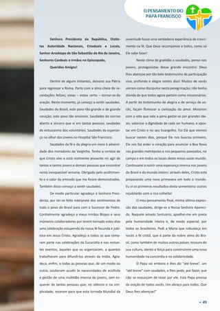 49
O PENSAMENTO DO
PAPA FRANCISCO
Senhora Presidenta da República, Distin-
tas Autoridade Nacionais, Estaduais e Locais,
Senhor Arcebispo de São Sebastião do Rio de Janeiro,
Senhores Cardeais e Irmãos no Episcopado,
Queridos Amigos!
Dentro de alguns instantes, deixarei sua Pátria
para regressar a Roma. Parto com a alma cheia de re-
cordações felizes; essas – estou certo – tornar-se-ão
oração. Neste momento, já começo a sentir saudades.
Saudades do Brasil, este povo tão grande e de grande
coração; este povo tão amoroso. Saudades do sorriso
aberto e sincero que vi em tantas pessoas, saudades
do entusiasmo dos voluntários. Saudades da esperan-
ça no olhar dos jovens no Hospital São Francisco.
Saudades da fé e da alegria em meio à adversi-
dade dos moradores de Varginha. Tenho a certeza de
que Cristo vive e está realmente presente no agir de
tantos e tantos jovens e demais pessoas que encontrei
nesta inesquecível semana. Obrigado pelo acolhimen-
to e o calor da amizade que me foram demonstrados.
Também disso começo a sentir saudades.
De modo particular agradeço à Senhora Presi-
denta, por ter-se feito intérprete dos sentimentos de
todo o povo do Brasil para com o Sucessor de Pedro.
Cordialmente agradeço a meus Irmãos Bispos e seus
inúmeros colaboradores por terem tornado estes dias
uma celebração estupenda da nossa fé fecunda e jubi-
losa em Jesus Cristo. Agradeço a todos os que toma-
ram parte nas celebrações da Eucaristia e nos restan-
tes eventos, àqueles que os organizaram, a quantos
trabalharam para difundi-los através da mídia. Agra-
deço, enfim, a todas as pessoas que, de um modo ou
outro, souberam acudir às necessidades de acolhida
e gestão de uma multidão imensa de jovens, sem es-
quecer de tantas pessoas que, no silêncio e na sim-
plicidade, rezaram para que esta Jornada Mundial da
Juventude fosse uma verdadeira experiência de cresci-
mento na fé. Que Deus recompense a todos, como só
Ele sabe fazer!
Neste clima de gratidão e saudades, penso nos
jovens, protagonistas desse grande encontro: Deus
lhes abençoe por tão belo testemunho de participação
viva, profunda e alegre nestes dias! Muitos de vocês
vieram como discípulos nesta peregrinação; não tenho
dúvida de que todos agora partem como missionários.
A partir do testemunho de alegria e de serviço de vo-
cês, façam florescer a civilização do amor. Mostrem
com a vida que vale a pena gastar-se por grandes ide-
ais, valorizar a dignidade de cada ser humano, e apos-
tar em Cristo e no seu Evangelho. Foi Ele que viemos
buscar nestes dias, porque Ele nos buscou primeiro,
Ele nos faz arder o coração para anunciar a Boa Nova
nas grandes metrópoles e nos pequenos povoados, no
campo e em todos os locais deste nosso vasto mundo.
Continuarei a nutrir uma esperança imensa nos jovens
do Brasil e do mundo inteiro: através deles, Cristo está
preparando uma nova primavera em todo o mundo.
Eu vi os primeiros resultados desta sementeira; outros
rejubilarão com a rica colheita!
O meu pensamento final, minha última expres-
são das saudades, dirige-se a Nossa Senhora Apareci-
da. Naquele amado Santuário, ajoelhei-me em prece
pela humanidade inteira e, de modo especial, por
todos os brasileiros. Pedi a Maria que robusteça em
vocês a fé cristã, que é parte da nobre alma do Bra-
sil, como também de muitos outros países, tesouro de
sua cultura, alento e força para construírem uma nova
humanidade na concórdia e na solidariedade.
O Papa vai embora e lhes diz “até breve”, um
“até breve” com saudades, e lhes pede, por favor, que
não se esqueçam de rezar por ele. Este Papa precisa
da oração de todos vocês. Um abraço para todos. Que
Deus lhes abençoe!”
 