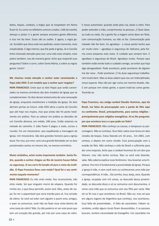 52
dotes, bispos, cardeais, e leigos que se hospedam em Roma
ficam lá. Eu como no refeitório comum a todos. Café da manhã,
almoço e jantar. E a gente sempre encontra gente diferente,
e isso me faz bem. Essas são as razões. E agora, a regra ge-
ral. Acredito que Deus está nos pedindo, neste momento, mais
simplicidade. É algo interior, que Ele pede à Igreja. Já o Concílio
tinha chamado atenção para isso: uma vida mais simples, mais
pobre também. Isso de maneira geral. Acho que respondi suas
perguntas? Sobre o carro, sobre Santa Marta, e sobre as regras
gerais. Certo?
Me chamou muita atenção o senhor estar canonizando o
Papa João XXIII. É um modelo que o senhor quer resgatar?
PAPA FRANCISCO: Creio que os dois Papas que serão canoni-
zados na mesma cerimônia são dois modelos de Igreja que se
complementam. Os dois deram testemunho de uma renovação
da Igreja, enquanto mantiveram a tradição da Igreja. Os dois
abriram portas ao futuro. João XXIII abriu a porta do Concílio
que até hoje nos inspira, mas que ainda não foi posto total-
mente em prática. Para se colocar em prática as decisões de
um Concílio demora, em média, 100 anos. Então estamos na
metade do caminho. E João Paulo II pegou a mala, correu o
mundo. Foi um missionário, saiu espalhando a mensagem da
Igreja. Um missionário. São dois grandes homens para a Igreja
atual. Por isso, pra mim, será uma grande felicidade ver os dois
proclamados santos no mesmo dia, na mesma cerimônia.
Muito simbólico, achei muito importante também. Santo Pa-
dre, quando o senhor chegou ao Rio de Janeiro houve falhas
na segurança. O seu carro foi levado ali para o meio da multi-
dão. O Papa Francisco ficou com medo? Qual foi o seu senti-
mento naquele momento?
PAPA FRANCISCO: Eu não sinto medo. Sou inconsciente, não
sinto medo. Sei que ninguém morre de véspera. Quando for
minha vez, o que Deus permitir, assim será. Mas, antes de via-
jar, fui ver o papamóvel que seria trazido para cá. Era cercado
de vidros. Se você vai estar com alguém a quem ama, amigos,
e quer se comunicar, você não vai fazer essa visita dentro de
uma caixa de vidro? Não. Eu não poderia vir ver este povo que
tem um coração tão grande, por trás por uma caixa de vidro.
E nesse automóvel, quando ando pela rua, baixo o vidro. Para
poder estender a mão, cumprimentar as pessoas. // Quer dizer,
ou tudo ou nada. Ou a gente faz a viagem como deve ser feita,
com comunicação humana, ou não se faz. Comunicação pela
metade não faz bem. Eu agradeço - e nesse ponto tenho que
ser muito claro – agradeço à segurança do Vaticano, pela for-
ma como preparou esta visita. O cuidado que sempre tem. E
agradeço à segurança do Brasil. Agradeço muito. Porque aqui
também estão tendo todo o cuidado comigo, ao evitar que haja
algo desagradável. Pode acontecer, pode acontecer de alguém
me dar soco… Pode acontecer. // As duas seguranças trabalha-
ram muito bem. Mas as duas sabem que sou um indisciplinado,
nesse aspecto. Mas não por agir como um menino levado, não.
E sim porque vim visitar gente, e quero tratá-las como gente.
Tocando-as.
Papa Francisco, seu amigo cardeal Claudio Hummes, aqui do
Brasil, me falou da preocupação com a perda de fiéis aqui
no continente. Brasil, principalmente, para outras religiões - 
principalmente para religiões evangélicas. Aí eu lhe pergunto: 
por que acontece isso e o que pode ser feito?
PAPA FRANCISCO: Não conheço as causas, e tampouco as por-
centagens. Não as conheço. Ouvi falar sobre esse tema em dois
sínodos de bispos. Estou falando em 10 anos… Em 2001, com
certeza, e depois em outro sínodo. Essa preocupação com a
evasão de fiéis. Não conheço a vida do Brasil o suficiente para
dar uma resposta. Acho que o cardeal Hummes foi um dos que
falaram, mas não tenho certeza. Mas se você está dizendo,
sabe. Não saberia explicar esse fenômeno. Vou levantar uma hi-
pótese. Pra mim é fundamental a proximidade da Igreja. Porque
a Igreja é mãe, e nem você nem eu conhecemos uma mãe por
correspondência. A mãe… Dá carinho, toca, beija, ama. Quando
a Igreja, ocupada com mil coisas, se descuida dessa proximi-
dade, se descuida disso e só se comunica com documentos, é
como uma mãe que se comunica com seu filho por carta. Não
sei se foi isso o que aconteceu no Brasil. Não sei, mas sei que
em alguns lugares da Argentina que conheço, isso aconteceu. 
Essa falta de proximidade… A falta de sacerdotes. Faltam sa-
cerdotes, então alguns locais ficam desassistidos. E as pessoas
buscam, sentem necessidade do Evangelho. Um sacerdote me
 