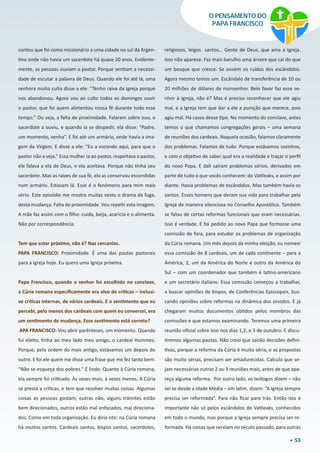 53
O PENSAMENTO DO
PAPA FRANCISCO
contou que foi como missionário a uma cidade no sul da Argen-
tina onde não havia um sacerdote há quase 20 anos. Evidente-
mente, as pessoas ouviam o pastor. Porque sentiam a necessi-
dade de escutar a palavra de Deus. Quando ele foi até lá, uma
senhora muito culta disse a ele: “Tenho raiva da Igreja porque
nos abandonou. Agora vou ao culto todos os domingos ouvir
o pastor, que foi quem alimentou nossa fé durante todo esse
tempo.” Ou seja, a falta de proximidade. Falaram sobre isso, o
sacerdote a ouviu, e quando ia se despedir, ela disse: “Padre,
um momento, venha”. E foi até um armário, onde havia a ima-
gem da Virgem. E disse a ele: “Eu a escondo aqui, para que o
pastor não a veja.” Essa mulher ia ao pastor, respeitava o pastor,
ele falava a ela de Deus, e ela aceitava. Porque não tinha seu
sacerdote. Mas as raízes de sua fé, ela as conservou escondidas
num armário. Estavam lá. Esse é o fenômeno para mim mais
sério. Este episódio me mostra muitas vezes o drama da fuga,
desta mudança. Falta de proximidade. Vou repetir esta imagem.
A mãe faz assim com o filho: cuida, beija, acaricia e o alimenta.
Não por correspondência.
Tem que estar próximo, não é? Nas cercanias.
PAPA FRANCISCO: Proximidade. É uma das pautas pastorais
para a Igreja hoje. Eu quero uma Igreja próxima.
Papa Francisco, quando o senhor foi escolhido no conclave,
a Cúria romana especificamente era alvo de críticas – inclusi-
ve críticas internas, de vários cardeais. E o sentimento que eu
percebi, pelo menos dos cardeais com quem eu conversei, era
um sentimento de mudança. Esse sentimento está correto?
 APA FRANCISCO: Vou abrir parênteses, um momento. Quando
fui eleito, tinha ao meu lado meu amigo, o cardeal Hummes.
Porque, pela ordem do mais antigo, estávamos um depois do
outro. E foi ele quem me disse uma frase que me fez tanto bem:
“Não se esqueça dos pobres.” É lindo. Quanto à Cúria romana,
ela sempre foi criticada. Às vezes mais, à vezes menos. A Cúria
se presta a críticas, e tem que resolver muitas coisas. Algumas
coisas as pessoas gostam, outras não, alguns trâmites estão
bem direcionados, outros estão mal enfocados, mal direciona-
dos. Como em toda organização. Eu diria isto: na Cúria romana
há muitos santos. Cardeais santos, bispos santos, sacerdotes,
religiosos, leigos  santos… Gente de Deus, que ama a Igreja.
Isso não aparece. Faz mais barulho uma árvore que cai do que
um bosque que cresce. Se ouvem os ruídos dos escândalos.
Agora mesmo temos um. Escândalo de transferência de 10 ou
20 milhões de dólares de monsenhor. Belo favor faz esse se-
nhor à Igreja, não é? Mas é preciso reconhecer que ele agiu
mal, e a Igreja tem que dar a ele a punição que merece, pois
agiu mal. Há casos desse tipo. No momento do conclave, antes
temos o que chamamos congregações gerais – uma semana
de reuniões dos cardeais. Naquela ocasião, falamos claramente
dos problemas. Falamos de tudo. Porque estávamos sozinhos,
e com o objetivo de saber qual era a realidade e traçar o perfil
do novo Papa. E dali saíram problemas sérios, derivados em
parte de tudo o que vocês conhecem: do Vatileaks, e assim por
diante. Havia problemas de escândalos. Mas também havia os
santos. Esses homens que deram sua vida para trabalhar pela
Igreja de maneira silenciosa no Conselho Apostólico. Também
se falou de certas reformas funcionais que eram necessárias.
Isso é verdade. E foi pedido ao novo Papa que formasse uma
comissão de fora, para estudar os problemas de organização
da Cúria romana. Um mês depois da minha eleição, eu nomeei
essa comissão de 8 cardeais, um de cada continente – para a
América, 2, um da América do Norte e outro da América do
Sul – com um coordenador que também é latino-americano
e um secretário italiano. Essa comissão começou a trabalhar,
a buscar opiniões de bispos, de Conferências Episcopais, bus-
cando opiniões sobre reformas na dinâmica dos sínodos. E já
chegaram muitos documentos obtidos pelos membros das
comissões e que estamos examinando. Teremos uma primeira
reunião oficial sobre isso nos dias 1,2, e 3 de outubro. E discu-
tiremos algumas pautas. Não creio que sairão decisões defini-
tivas, porque a reforma da Cúria é muito séria, e as propostas
são muito sérias, precisam ser amadurecidas. Calculo que se-
jam necessárias outras 2 ou 3 reuniões mais, antes de que apa-
reça alguma reforma.  Por outro lado, os teólogos dizem – não
sei se desde a Idade Média – em latim, dizem: “A Igreja sempre
precisa ser reformada”. Para não ficar para trás. Então isto é
importante não só pelos escândalos do Vatileaks, conhecidos
em todo o mundo, mas porque a Igreja sempre precisa ser re-
formada. Há coisas que serviam no século passado, para outras
 