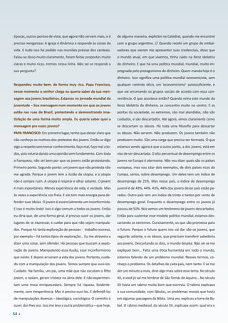 54
épocas, outros pontos de vista, que agora não servem mais, e é
preciso reorganizar. A Igreja é dinâmica e responde às coisas da
vida. E tudo isso foi pedido nas reuniões prévias dos cardeais.
Falou-se disso muito claramente, foram feitas propostas muito
claras e muito ricas. Iremos nessa linha. Não sei se respondi a
sua pergunta?
Respondeu muito bem, de forma muy rica. Papa Francisco,
nesse momento o senhor chega eu queria saber da sua men-
sagem aos jovens brasileiros. Estamos na jornada mundial da
juventude – Sua mensagem num momento em que os jovens
estão nas ruas do Brasil, protestando e demonstrando insa-
tisfação de uma forma muito ampla. Eu queria saber qual a
mensagem pra esses jovens?
PAPA FRANCISCO: Em primeiro lugar, tenho que deixar claro que
não conheço os motivos dos protestos dos jovens. Então se digo
algo a respeito sem tomar conhecimento, faço mal, faço mal a to-
dos, pois estaria dando uma opinião sem fundamento. Com toda
a franqueza, não sei bem por que os jovens estão protestando.
Primeiro ponto. Segundo ponto: um jovem que não protesta não
me agrada. Porque o jovem tem a ilusão da utopia, e a utopia
não é sempre ruim. A utopia é respirar e olhar adiante. O jovem
é mais espontâneo. Menos experiência de vida, é verdade. Mas
às vezes a experiência nos freia. E ele tem mais energia para de-
fender suas ideias. O jovem é essencialmente um inconformista.
E isso é muito lindo! Isso é algo comum a todos os jovens. Então
eu diria que, de uma forma geral, é preciso ouvir os jovens, dar
lugares de se expressar, e cuidar para que não sejam manipula-
dos. Porque há tanta exploração de pessoas -  trabalho escravo,
por exemplo – há tantos tipos de exploração… Eu me atreveria a
dizer uma coisa, sem ofender. Há pessoas que buscam a explo-
ração de jovens. Manipulando essa ilusão, esse inconformismo
que existe. E depois arruínam a vida dos jovens. Portanto, cuida-
do com a manipulação dos jovens. Temos sempre que ouvi-los.
Cuidado. Na família, um pai, uma mãe que não escutam o filho
jovem, o isolam, geram tristeza na alma dele. E não experimen-
tam uma troca enriquecedora. Sempre há riqueza. Evidente-
mente, com inexperiência. Mas é preciso ouvi-los. E defendê-los
de manipulações diversas – ideológica, sociológica. O caminho é
ouvir, dar-lhes voz. Isso me leva a outra problemática – que hoje,
de alguma maneira, explicitei na Catedral, quando me encontrei
com o grupo argentino. // Quando recebi um grupo de embai-
xadores que vieram me apresentar suas credenciais, disse que
o mundo atual, em que vivemos, tinha caído na feroz idolatria
do dinheiro. E que há uma política mundial, mundial, muito im-
pregnada pelo protagonismo do dinheiro. Quem manda hoje é o
dinheiro. Isso significa uma política mundial economicista, sem
qualquer controle ético, um ‘economicismo’ autossuficiente, e
que vai arrumando os grupos sociais de acordo com essa con-
veniência. O que acontece então? Quando reina este mundo da
feroz idolatria do dinheiro, se concentra muito no centro. E as
pontas da sociedade, os extremos, são mal atendidos, não são
cuidados, e são descartados. Até agora, vimos claramente como
se descartam os idosos. Há toda uma filosofia para descartar
os idosos. Não servem. Não produzem. Os jovens também não
produzem muito. São uma carga que precisa ser formada. O que
estamos vendo agora é que a outra ponta, a dos jovens, está em
vias de ser descartada. O alto percentual de desemprego entre os
jovens na Europa é alarmante. Não vou dizer quais são os países
europeus, mas vou citar dois exemplos, de dois países ricos da
Europa, sérios, sobre desemprego. Um deles tem um índice de
desemprego de 25%. Mas nesse país, o índice de desemprego
juvenil é de 43%, 44%. 43%, 44% dos jovens desse país estão pa-
rados. Outro país tem um índice de trinta e tantos por cento de
desemprego geral. Enquanto o desemprego entre os jovens já
passou de 50%. Nós vemos um fenômeno de jovens descartados.
Então para sustentar esse modelo político mundial, estamos des-
cartando os extremos. Curiosamente, os que são promessa para
o futuro. Porque o futuro quem nos vai dar são os jovens, que
seguirão adiante, e os idosos, que precisam transferir sabedoria
aos jovens. Descartando os dois, o mundo desaba. Não sei se me
expliquei bem… Falta uma ética humanista em todo o mundo,
estamos falando de um problema mundial. Nesses termos, co-
nheço o problema. Os detalhes de cada país, nem tanto. E se me
der um minuto a mais, direi algo mais sobre esse tema. No século
XII, e você já vai me lembrar de São Tomás de Aquino… No século
XII havia um rabino muito bom que escrevia. O rabino explicava
à sua comunidade, com fábulas, os problemas morais que havia
em algumas passagens da Bíblia. Uma vez, explicou a torre de Ba-
bel. O rabino medieval, do século XII, explicava assim: qual era o
 