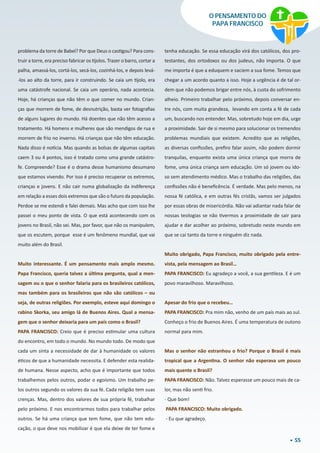 55
O PENSAMENTO DO
PAPA FRANCISCO
problema da torre de Babel? Por que Deus o castigou? Para cons-
truir a torre, era preciso fabricar os tijolos. Trazer o barro, cortar a
palha, amassá-los, cortá-los, secá-los, cozinhá-los, e depois levá-
-los ao alto da torre, para ir construindo. Se caia um tijolo, era
uma catástrofe nacional. Se caia um operário, nada acontecia.
Hoje, há crianças que não têm o que comer no mundo. Crian-
ças que morrem de fome, de desnutrição, basta ver fotografias
de alguns lugares do mundo. Há doentes que não têm acesso a
tratamento. Há homens e mulheres que são mendigos de rua e
morrem de frio no inverno. Há crianças que não têm educação.
Nada disso é notícia. Mas quando as bolsas de algumas capitais
caem 3 ou 4 pontos, isso é tratado como uma grande catástro-
fe. Compreende? Esse é o drama desse humanismo desumano
que estamos vivendo. Por isso é preciso recuperar os extremos,
crianças e jovens. E não cair numa globalização da indiferença
em relação a esses dois extremos que são o futuro da população.
Perdoe se me estendi e falei demais. Mas acho que com isso lhe
passei o meu ponto de vista. O que está acontecendo com os
jovens no Brasil, não sei. Mas, por favor, que não os manipulem,
que os escutem, porque  esse é um fenômeno mundial, que vai
muito além do Brasil.
Muito interessante. É um pensamento mais amplo mesmo.
Papa Francisco, queria talvez a última pergunta, qual a men-
sagem ou o que o senhor falaria para os brasileiros católicos,
mas também para os brasileiros que não são católicos – ou
seja, de outras religiões. Por exemplo, esteve aqui domingo o
rabino Skorka, seu amigo lá de Buenos Aires. Qual a mensa-
gem que o senhor deixaria para um país como o Brasil?
PAPA FRANCISCO: Creio que é preciso estimular uma cultura
do encontro, em todo o mundo. No mundo todo. De modo que
cada um sinta a necessidade de dar à humanidade os valores
éticos de que a humanidade necessita. E defender esta realida-
de humana. Nesse aspecto, acho que é importante que todos
trabalhemos pelos outros, podar o egoísmo. Um trabalho pe-
los outros segundo os valores da sua fé. Cada religião tem suas
crenças. Mas, dentro dos valores de sua própria fé, trabalhar
pelo próximo. E nos encontrarmos todos para trabalhar pelos
outros. Se há uma criança que tem fome, que não tem edu-
cação, o que deve nos mobilizar é que ela deixe de ter fome e
tenha educação. Se essa educação virá dos católicos, dos pro-
testantes, dos ortodoxos ou dos judeus, não importa. O que
me importa é que a eduquem e saciem a sua fome. Temos que
chegar a um acordo quanto a isso. Hoje a urgência é de tal or-
dem que não podemos brigar entre nós, à custa do sofrimento
alheio. Primeiro trabalhar pelo próximo, depois conversar en-
tre nós, com muita grandeza,  levando em conta a fé de cada
um, buscando nos entender. Mas, sobretudo hoje em dia, urge
a proximidade. Sair de si mesmo para solucionar os tremendos
problemas mundiais que existem. Acredito que as religiões,
as diversas confissões, prefiro falar assim, não podem dormir
tranquilas, enquanto exista uma única criança que morra de
fome, uma única criança sem educação. Um só jovem ou ido-
so sem atendimento médico. Mas o trabalho das religiões, das
confissões não é beneficência. É verdade. Mas pelo menos, na
nossa fé católica, e em outras fés cristãs, vamos ser julgados
por essas obras de misericórdia. Não vai adiantar nada falar de
nossas teologias se não tivermos a proximidade de sair para
ajudar e dar acolher ao próximo, sobretudo neste mundo em
que se cai tanto da torre e ninguém diz nada.
Muito obrigado, Papa Francisco, muito obrigado pela entre-
vista, pela mensagem ao Brasil…
PAPA FRANCISCO: Eu agradeço a você, a sua gentileza. E é um
povo maravilhoso. Maravilhoso.
Apesar do frio que o recebeu…
PAPA FRANCISCO: Pra mim não, venho de um país mais ao sul.
Conheço o frio de Buenos Aires. É uma temperatura de outono
normal para mim. 
Mas o senhor não estranhou o frio? Porque o Brasil é mais
tropical que a Argentina. O senhor não esperava um pouco
mais quente o Brasil?
PAPA FRANCISCO: Não. Talvez esperasse um pouco mais de ca-
lor, mas não senti frio.
- Que bom!
 PAPA FRANCISCO: Muito obrigado.
 - Eu que agradeço.
 
