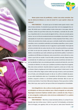 57
O PENSAMENTO DO
PAPA FRANCISCO
 
Nestes quatro meses de pontificado, o senhor criou várias comissões. Que
tipo de reforma do Vaticano o sr. tem em mente? O sr. quer suprimir o Banco do
Vaticano?
PAPA FRANCISCO – Os passos que eu fui dando nestes quatro meses e meio
vão em duas vertentes. O conteúdo do que quero fazer vem da congregação dos car-
deais. Me lembro que os cardeais pediam muitas coisas para o novo papa, antes do
conclave. Lembro-me que tinha muita coisa. Por exemplo, a comissão de oito carde-
ais, a importância de ter uma consulta de alguém de fora, e não uma consulta apenas
interna. Isso vai na linha do amadurecimento da sinonalidade e do primado. Os vários
episcopados do mundo vão se expressando e muitas propostas foram feitas, como a
reforma da secretaria dos sínodos, para que a comissão sinodal tenha característica
consultiva, como o consistório cardinalício com temáticas específicas, como a canoni-
zação. A vertente dos conteúdos vem daí. A segunda é a oportunidade. A formação da
primeira comissão não me custou mais de um mês. Já a parte econômica, eu pensava
em tratar no ano que vem, porque não é a mais importante. Mas a agenda mudou
devido a circunstâncias que vocês conhecem que são domínio público. O primeiro é
o problema do IOR (Banco do Vaticano), como encaminhá-lo, como reformá-lo, como
sanear o que há de ser sanado. E essa foi então a primeira comissão. Depois tivemos
a comissão dos 15 cardeais que se ocupam dos assuntos econômicos da Santa Sé. E
por isso decidimos fazer uma comissão para toda a economia da Santa Sé, uma única
comissão de referência. Se notou que o problema econômico estava fora da agenda.
Mas estas coisas acontecem. Quando estamos no governo, vamos por um lado, mas
se chutam e fazem um golaço por outro lado, temos que atacar. A vida é assim. Eu não
sei como o IOR vai ficar. Alguns acham melhor que seja um banco, outros que deveria
ser um fundo, uma instituição de ajuda. Eu não sei. Eu confio no trabalho das pesso-
as que estão trabalhando sobre isso. O presidente do IOR permanece, o tesoureiro
também, enquanto o diretor e o vice-diretor pediram demissão. Não sei como vai
terminar essa história. E isso é bom. Não somos máquinas. Temos que achar o melhor.
Mas o fato é que, seja o que for, tem que ser feita com transparência e honestidade.
Uma fotografia do sr. deu a volta ao mundo, quando o sr. desceu as escadas
do helicóptero em Roma para embarcar para o Brasil carregando sua mala preta.
Reportagens levantaram hipóteses também sobre o conteúdo da mala. Porque o
sr. saiu carregando a maleta preta e não um de seus colaboradores? E o sr. poderia
dizer o que tinha dentro?
PAPA FRANCISCO – Não tinha a chave da bomba atômica. Eu sempre fiz isso.
Quando viajo, levo minhas coisas. E dentro o que tem? Um barbeador, um breviário
(livro de liturgia), uma agenda, tinha um livro para ler, sobre Santa Terezinha. Sou
 