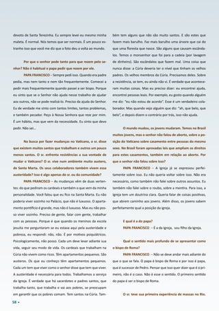 58
devoto de Santa Terezinha. Eu sempre levei eu mesmo minha
maleta. É normal. Nós temos que ser normais. É um pouco es-
tranho isso que você me diz que a foto deu a volta ao mundo.
Por que o senhor pede tanto para que rezem pelo se-
nhor? Não é habitual o papa pedir que rezem por ele.
PAPA FRANCISCO – Sempre pedi isso. Quando era padre
pedia, mas nem tanto e nem tão frequentemente. Comecei a
pedir mais frequentemente quando passei a ser bispo. Porque
eu sinto que se o Senhor não ajuda nesse trabalho de ajudar
aos outros, não se pode realizá-lo. Preciso da ajuda do Senhor.
Eu de verdade me sinto com tantos limites, tantos problemas,
e também pecador. Peço à Nossa Senhora que reze por mim.
É um hábito, mas que vem da necessidade. Eu sinto que devo
pedir. Não sei…
Na busca por fazer mudanças no Vaticano, o sr. disse
que existem muitos santos que trabalham e outros um pouco
menos santos. O sr. enfrenta resistências a sua vontade de
mudar o Vaticano? O sr. vive num ambiente muito austero,
de Santa Marta. Os seus colaboradores também vivem essa
austeridade? Isso é algo apenas do sr. ou da comunidade?
PAPA FRANCISCO – As mudanças vêm de duas verten-
tes: do que pediram os cardeais e também o que vem da minha
personalidade. Você falou que eu fico na Santa Marta. Eu não
poderia viver sozinho no Palácio, que não é luxuoso. O aparta-
mento pontifício é grande, mas não é luxuoso. Mas eu não pos-
so viver sozinho. Preciso de gente, falar com gente, trabalhar
com as pessoas. Porque é que quando os meninos da escola
jesuíta me perguntaram se eu estava aqui pela austeridade e
pobreza, eu respondi: não, não. É por motivos psiquiátricos.
Psicologicamente, não posso. Cada um deve levar adiante sua
vida, seguir seu modo de vida. Os cardeais que trabalham na
Cúria não vivem como ricos. Têm apartamentos pequenos. São
austeros. Os que eu conheço têm apartamentos pequenos.
Cada um tem que viver como o senhor disse que tem que viver.
A austeridade é necessária para todos. Trabalhamos a serviço
da Igreja. É verdade que há sacerdotes e padres santos, que
trabalha tanto, que trabalha e vai aos pobres, se preocupam
em garantir que os pobres comam. Tem santos na Cúria. Tam-
bém tem alguns que não são muito santos. E são estes que
fazem mais barulho. Faz mais barulho uma árvore que cai do
que uma floresta que nasce. São alguns que causam escânda-
los. Temos o monsenhor que foi para a cadeia (por lavagem
de dinheiro). São escândalos que fazem mal. Uma coisa que
nunca disse: a Cúria deveria ter o nível que tinham os velhos
padres. Os velhos membros da Cúria. Precisamos deles. Sobre
a resistência, se tem, eu ainda não vi. É verdade que acontece-
ram muitas coisas. Mas eu preciso dizer: eu encontrei ajuda,
encontrei pessoas leais. Por exemplo, eu gosto quando alguém
me diz: “eu não estou de acordo”. Esse é um verdadeiro cola-
borador. Mas quando vejo alguém que diz: “ah, que belo, que
belo”, e depois dizem o contrário por trás, isso não ajuda.
O mundo mudou, os jovens mudaram. Temos no Brasil
muitos jovens, mas o senhor não falou de aborto, sobre a po-
sição do Vaticano sobre casamento entre pessoas do mesmo
sexo. No Brasil foram aprovadas leis que ampliam os direitos
para estes casamentos, também em relação ao aborto. Por
que o senhor não falou sobre isso?
PAPA FRANCISCO – A Igreja já se expressou perfei-
tamente sobre isso. Eu não queria voltar sobre isso. Não era
necessário, como também não falei sobre outros assuntos. Eu
também não falei sobre o roubo, sobre a mentira. Para isso, a
Igreja tem um doutrina clara. Queria falar de coisas positivas,
que abrem caminho aos jovens. Além disso, os jovens sabem
perfeitamente qual a posição da igreja.
E qual é a do papa?
PAPA FRANCISCO – É a da Igreja,  sou filho da Igreja.
Qual o sentido mais profundo de se apresentar como
o bispo de Roma?
PAPA FRANCISCO – Não se deve andar mais adiante do
que o que se fala. O papa é bispo de Roma e por isso é papa,
que é sucessor de Pedro. Pensar que isso quer dizer que é o pri-
meiro, não é o caso. Não é esse o sentido. O primeiro sentido
do papa é ser o bispo de Roma.
O sr. teve sua primeira experiência de massas no Rio.
 