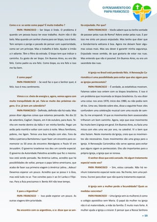 59
O PENSAMENTO DO
PAPA FRANCISCO
Como o sr. se sente como papa? É muito trabalho ?
PAPA FRANCISCO – Ser bispo é lindo. O problema é
quando um pessoa busca ter esse trabalho. Assim não é tão
belo. Mas quando um senhor chama para ser bispo, isso é belo.
Tem sempre o perigo e pecado de pensar com superioridade,
como ser um príncipe. Mas o trabalho é belo. Ajudar o irmão
a ir adiante. Têm o filtro da estrada. O bispo tem que indicar o
caminho. Eu gosto de ser bispo. Em Buenos Aires, eu era tão
feliz. Como padre eu era feliz. Como bispo, eu era feliz e isso
me faz bem.
E como papa?
PAPA FRANCISCO – Se você faz o que o Senhor quer, é
feliz. Isso é meu sentimento.
Vimos o sr. cheio de energia e, agora, vemos agora com
muita tranquilidade de pé. Fala-se muito das próximas via-
gens. O sr. já tem um calendário?
PAPA FRANCISCO – Definido, definido não há nada. Mas
posso dizer algumas coisas que estamos pensando. No dia 22
de setembro, Cagliari. Depois, em 4 de outubro, para Assis. Te-
nho em mente dentro da Itália ir ver minha família. Pegar um
avião pela manhã e voltar com outro à noite. Meus familiares,
pobres, me ligam. Temos una boa relação com eles. Fora da
Itália o patriarca Bartolomeu I quer fazer um encontro para co-
memorar os 50 anos do encontro Atenágoras e Paulo VI em
Jerusalém. O governo israelense nos deu um convite especial.
O governo da Autoridade Palestina acredito que fez o mesmo.
Isso está sendo pensado. Na América Latina, acredito que há
possibilidades de voltar, porque o papa latino-americano, que
acaba de fazer sua primeira viagem à América Latina….Adeus!
Devemos esperar um pouco. Acredito que se possa ir à Ásia,
mas está tudo no ar. Tive convites para ir ao Sri Lanka e Filipi-
nas. Para a Ásia precisamos ir. Bento XVI não teve tempo.
E para a Argentina?
PAPA FRANCISCO – Isso pode esperar um pouco. As
outras viagens têm prioridade.
No encontro com os argentinos, o sr. disse que se sen-
tia enjaulado. Por que?
PAPA FRANCISCO – Vocês sabem que eu tenho vontade
de passear pelas ruas de Roma? Adoro andar pelas ruas. E por
isso me sinto um pouco enjaulado. Mas tenho que dizer que
a Gendarmeria vaticana é boa. Agora me deixam fazer algu-
mas coisas mais. Mas seu dever é garantir minha segurança.
Enjaulado nesse sentido, de que gostaria de estar nas ruas.
Mas entendo que não é possível. Em Buenos Aires, eu era um
sacerdote das ruas.
A Igreja no Brasil está perdendo fiéis. A Renovação Ca-
rismática é uma possibilidade para evitar que eles sigam para
as igrejas pentecostais?
PAPA FRANCISCO – É verdade, as estatísticas mostram.
Falamos sobre isso ontem com os bispos brasileiros. E isso é
um problema que incomoda os bispos brasileiros. Eu vou dizer
uma coisa: nos anos 1970, início dos 1980, eu não podia nem
vê-los. Uma vez, falando sobre eles, disse a seguinte frase: eles
confundem uma celebração musical com uma escola de sam-
ba. Eu me arrependi. Vi que os movimentos bem assessorados
trilharam um bom caminho. Agora, vejo que esse movimento
faz muito bem à Igreja em geral. Em Buenos Aires, eu fazia uma
missa com eles uma vez por ano, na catedral. Vi o bem que
eles faziam. Neste momento da Igreja, creio que os movimen-
tos são necessários. Esses movimentos são uma graça para a
Igreja. A Renovação Carismática não serve apenas para evitar
que alguns sigam os pentecostais. Eles são importantes para a
própria Igreja, a Igreja que se renova.
O senhor disse que está cansado. Há algum tratamento
especial neste voo?
PAPA FRANCISCO – Sim, estou cansado. Não há ne-
nhum tratamento especial neste voo. Na frente, tem uma pol-
trona. Escrevi para dizer que não queria tratamento especial.
A Igreja sem a mulher perde a fecundidade? Quais as
medidas concretas?
PAPA FRANCISCO – Uma Igreja sem as mulheres é como
o colégio apostólico sem Maria. O papal da mulher na igreja
não é só maternidade, a mãe da família. É muito mais forte. A
mulher ajuda a Igreja a crescer. E pensar que a Nossa Senhora
 