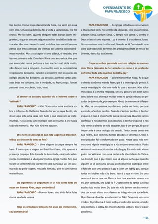 61
O PENSAMENTO DO
PAPA FRANCISCO
tão bonito. Como bispo da capital da Itália, me senti em casa
com eles. Uma coisa dolorosa foi a visita a Lampedusa, me fez
chorar. Me fez bem. Quando chegam estes barcos (com imi-
grantes), e que os deixam a algumas milhas de distância da cos-
ta e eles têm que chegar (à costa) sozinhos, isso me dói porque
penso que estas pessoas são vítimas do sistema socioeconô-
mico mundial. Mas a coisa pior é uma ciática, é verdade, tive
isso no primeiro mês. É verdade! Para uma entrevista, tive que
me acomodar numa poltrona e isso me fez mal, doía muito,
não desejo isso a ninguém. O encontro com os seminaristas
religiosos foi belíssimo. Também o encontro com os alunos do
colégio jesuíta foi belíssimo. As pessoas…conheci tantas pes-
soas boas no Vaticano. Isso é verdade, eu faço justiça. Tantas
pessoas boas, mas boas, boas, boas.
O senhor se assustou quando viu o informe sobre o
Vatileaks?
PAPA FRANCISCO – Não. Vou contar uma anedota so-
bre o informe do Vatileaks. Quando fui ver o papa Bento, ele
disse: aqui está uma caixa com tudo o que disseram as teste-
munhas. Havia ainda um envelope com o resumo. E ele sabia
tudo de memória. Mas não, não me assustei.
O sr. tem a esperança de que esta viagem ao Brasil con-
tribua para trazer de volta os fiéis?
PAPA FRANCISCO – Uma viagem do papa sempre faz
bem. E creio que a viagem ao Brasil fará bem, não apenas a
presença do papa. Esta Jornada da Juventude, eles (os brasilei-
ros) se mobilizaram e vão ajudar muito a Igreja. Tantos fiéis que
foram se sentem felizes (por terem ido). Acho que vai ser posi-
tivo não só pela viagem, mas pela Jornada, que foi um evento
maravilhoso.
Os argentinos se perguntam: o sr. não sente falta de
estar em Buenos Aires, pegar um ônibus?
PAPA FRANCISCO – Buenos Aires, sim, sinto falta. Mas
é uma saudade serena.
Hoje os ortodoxos festejam mil anos do cristianismo.
Seu comentário?
PAPA FRANCISCO – As igrejas ortodoxas conservaram
a liturgia tão bem, no sentido da adoração. Eles louvam Deus,
adoram Deus, cantam Deus. O tempo não conta. O centro é
Deus e isso é uma riqueza. Luz é oriente. E o ocidente, luxos.
O consumismo nos faz tão mal. Quando se lê Dostoievski, que
acho que todos nós devemos ler, precisamos deste ar fresco do
Oriente, desta luz do Oriente.
O que o senhor pretende fazer em relação ao monse-
nhor Ricca (acusado de ter amantes) e como o sr. pretende
enfrentar toda esta questão do lobby gay?
PAPA FRANCISCO – Sobre monsenhor Ricca, fiz o que
o direito canônico manda fazer, que é a investigação prévia. E
nesta investigação não tem nada do que o acusam. Não acha-
mos nada. É a minha resposta. Mas eu gostaria de dizer outra
coisa sobre isso. Vejo que muitas vezes na Igreja se busca os pe-
cados de juventude, por exemplo. Abuso de menores é diferen-
te. Mas, se uma pessoa, seja laica ou padre ou freira, pecou e
esconde, o Senhor perdoa. Quando o Senhor perdoa, o Senhor
esquece. E isso é importante para a nossa vida. Quando vamos
confessar e nós dizemos que pecamos, o Senhor esquece e nós
não temos o direito de não esquecer. Isso é um perigo. O que é
importante é uma teologia do pecado. Tantas vezes penso em
São Pedro, que cometeu tantos pecados e venerava Cristo. E
este pecador foi transformado em papa. Neste caso, nós tive-
mos uma rápida investigação e não encontramos nada. Vocês
vêm muita coisa escrita sobre o lobby gay. Eu ainda não vi nin-
guém no Vaticano com uma carteira de identidade do Vatica-
no dizendo que é gay. Dizem que há alguns. Acho que quando
alguém se vê com uma pessoa assim devemos distinguir entre
o fato de que uma pessoa é gay e fazer um lobby gay, porque
todos os lobbies não são bons. Isso é o que é ruim. Se uma
pessoa é gay e procura Deus e tem boa vontade, quem sou
eu, por caridade, pra julgá-la ? O catecismo da Igreja Católica
explica isso muito bem. Diz que eles não devem ser discrimina-
dos por causa disso, mas devem ser integrados na sociedade.
O problema não é ter essa tendência. Não! Devemos ser como
irmãos. O problema é fazer lobby, o lobby dos avaros, o lobby
dos políticos, o lobby dos maçons, tantos lobbies. Esse é o pior
problema.
 