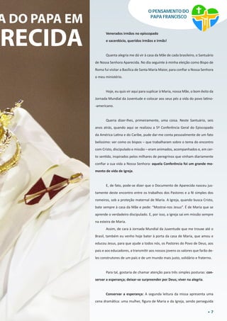 7
O PENSAMENTO DO
PAPA FRANCISCO
A DO PAPA EM
ARECIDA Venerados irmãos no episcopado
e sacerdócio, queridos irmãos e irmãs!
Quanta alegria me dá vir à casa da Mãe de cada brasileiro, o Santuário
de Nossa Senhora Aparecida. No dia seguinte à minha eleição como Bispo de
Roma fui visitar a Basílica de Santa Maria Maior, para confiar a Nossa Senhora
o meu ministério.
Hoje, eu quis vir aqui para suplicar à Maria, nossa Mãe, o bom êxito da
Jornada Mundial da Juventude e colocar aos seus pés a vida do povo latino-
-americano.
Queria dizer-lhes, primeiramente, uma coisa. Neste Santuário, seis
anos atrás, quando aqui se realizou a 5ª Conferência Geral do Episcopado
da América Latina e do Caribe, pude dar-me conta pessoalmente de um fato
belíssimo: ver como os bispos – que trabalharam sobre o tema do encontro
com Cristo, discipulado e missão – eram animados, acompanhados e, em cer-
to sentido, inspirados pelos milhares de peregrinos que vinham diariamente
confiar a sua vida a Nossa Senhora: aquela Conferência foi um grande mo-
mento de vida de Igreja.
E, de fato, pode-se dizer que o Documento de Aparecida nasceu jus-
tamente deste encontro entre os trabalhos dos Pastores e a fé simples dos
romeiros, sob a proteção maternal de Maria. A Igreja, quando busca Cristo,
bate sempre à casa da Mãe e pede: “Mostrai-nos Jesus”. É de Maria que se
aprende o verdadeiro discipulado. E, por isso, a Igreja sai em missão sempre
na esteira de Maria.
Assim, de cara à Jornada Mundial da Juventude que me trouxe até o
Brasil, também eu venho hoje bater à porta da casa de Maria, que amou e
educou Jesus, para que ajude a todos nós, os Pastores do Povo de Deus, aos
pais e aos educadores, a transmitir aos nossos jovens os valores que farão de-
les construtores de um país e de um mundo mais justo, solidário e fraterno.
Para tal, gostaria de chamar atenção para três simples posturas: con-
servar a esperança; deixar-se surpreender por Deus; viver na alegria.
Conservar a esperança: A segunda leitura da missa apresenta uma
cena dramática: uma mulher, figura de Maria e da Igreja, sendo perseguida
 