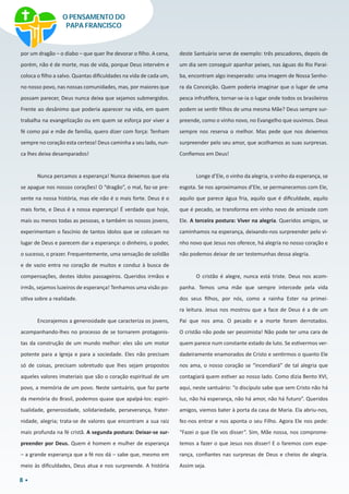 8
por um dragão – o diabo – que quer lhe devorar o filho. A cena,
porém, não é de morte, mas de vida, porque Deus intervém e
coloca o filho a salvo. Quantas dificuldades na vida de cada um,
no nosso povo, nas nossas comunidades, mas, por maiores que
possam parecer, Deus nunca deixa que sejamos submergidos.
Frente ao desânimo que poderia aparecer na vida, em quem
trabalha na evangelização ou em quem se esforça por viver a
fé como pai e mãe de família, quero dizer com força: Tenham
sempre no coração esta certeza! Deus caminha a seu lado, nun-
ca lhes deixa desamparados!
Nunca percamos a esperança! Nunca deixemos que ela
se apague nos nossos corações! O “dragão”, o mal, faz-se pre-
sente na nossa história, mas ele não é o mais forte. Deus é o
mais forte, e Deus é a nossa esperança! É verdade que hoje,
mais ou menos todas as pessoas, e também os nossos jovens,
experimentam o fascínio de tantos ídolos que se colocam no
lugar de Deus e parecem dar a esperança: o dinheiro, o poder,
o sucesso, o prazer. Frequentemente, uma sensação de solidão
e de vazio entra no coração de muitos e conduz à busca de
compensações, destes ídolos passageiros. Queridos irmãos e
irmãs, sejamos luzeiros de esperança! Tenhamos uma visão po-
sitiva sobre a realidade.
Encorajemos a generosidade que caracteriza os jovens,
acompanhando-lhes no processo de se tornarem protagonis-
tas da construção de um mundo melhor: eles são um motor
potente para a Igreja e para a sociedade. Eles não precisam
só de coisas, precisam sobretudo que lhes sejam propostos
aqueles valores imateriais que são o coração espiritual de um
povo, a memória de um povo. Neste santuário, que faz parte
da memória do Brasil, podemos quase que apalpá-los: espiri-
tualidade, generosidade, solidariedade, perseverança, frater-
nidade, alegria; trata-se de valores que encontram a sua raiz
mais profunda na fé cristã. A segunda postura: Deixar-se sur-
preender por Deus. Quem é homem e mulher de esperança
– a grande esperança que a fé nos dá – sabe que, mesmo em
meio às dificuldades, Deus atua e nos surpreende. A história
deste Santuário serve de exemplo: três pescadores, depois de
um dia sem conseguir apanhar peixes, nas águas do Rio Paraí-
ba, encontram algo inesperado: uma imagem de Nossa Senho-
ra da Conceição. Quem poderia imaginar que o lugar de uma
pesca infrutífera, tornar-se-ia o lugar onde todos os brasileiros
podem se sentir filhos de uma mesma Mãe? Deus sempre sur-
preende, como o vinho novo, no Evangelho que ouvimos. Deus
sempre nos reserva o melhor. Mas pede que nos deixemos
surpreender pelo seu amor, que acolhamos as suas surpresas.
Confiemos em Deus!
Longe d’Ele, o vinho da alegria, o vinho da esperança, se
esgota. Se nos aproximamos d’Ele, se permanecemos com Ele,
aquilo que parece água fria, aquilo que é dificuldade, aquilo
que é pecado, se transforma em vinho novo de amizade com
Ele. A terceira postura: Viver na alegria. Queridos amigos, se
caminhamos na esperança, deixando-nos surpreender pelo vi-
nho novo que Jesus nos oferece, há alegria no nosso coração e
não podemos deixar de ser testemunhas dessa alegria.
O cristão é alegre, nunca está triste. Deus nos acom-
panha. Temos uma mãe que sempre intercede pela vida
dos seus filhos, por nós, como a rainha Ester na primei-
ra leitura. Jesus nos mostrou que a face de Deus é a de um
Pai que nos ama. O pecado e a morte foram derrotados.
O cristão não pode ser pessimista! Não pode ter uma cara de
quem parece num constante estado de luto. Se estivermos ver-
dadeiramente enamorados de Cristo e sentirmos o quanto Ele
nos ama, o nosso coração se “incendiará” de tal alegria que
contagiará quem estiver ao nosso lado. Como dizia Bento XVI,
aqui, neste santuário: “o discípulo sabe que sem Cristo não há
luz, não há esperança, não há amor, não há futuro”. Queridos
amigos, viemos bater à porta da casa de Maria. Ela abriu-nos,
fez-nos entrar e nos aponta o seu Filho. Agora Ele nos pede:
“Fazei o que Ele vos disser”. Sim, Mãe nossa, nos comprome-
temos a fazer o que Jesus nos disser! E o faremos com espe-
rança, confiantes nas surpresas de Deus e cheios de alegria.
Assim seja.
O PENSAMENTO DO
PAPA FRANCISCO
 