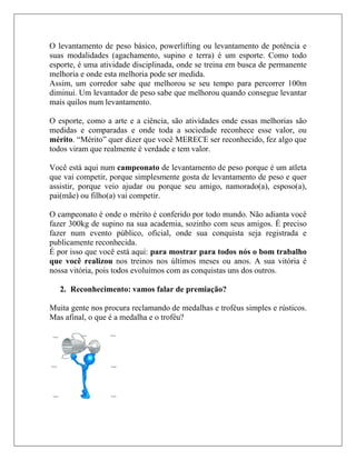 O levantamento de peso básico, powerlifting ou levantamento de potência e
suas modalidades (agachamento, supino e terra) é um esporte. Como todo
esporte, é uma atividade disciplinada, onde se treina em busca de permanente
melhoria e onde esta melhoria pode ser medida.
Assim, um corredor sabe que melhorou se seu tempo para percorrer 100m
diminui. Um levantador de peso sabe que melhorou quando consegue levantar
mais quilos num levantamento.

O esporte, como a arte e a ciência, são atividades onde essas melhorias são
medidas e comparadas e onde toda a sociedade reconhece esse valor, ou
mérito. “Mérito” quer dizer que você MERECE ser reconhecido, fez algo que
todos viram que realmente é verdade e tem valor.

Você está aqui num campeonato de levantamento de peso porque é um atleta
que vai competir, porque simplesmente gosta de levantamento de peso e quer
assistir, porque veio ajudar ou porque seu amigo, namorado(a), esposo(a),
pai(mãe) ou filho(a) vai competir.

O campeonato é onde o mérito é conferido por todo mundo. Não adianta você
fazer 300kg de supino na sua academia, sozinho com seus amigos. É preciso
fazer num evento público, oficial, onde sua conquista seja registrada e
publicamente reconhecida.
É por isso que você está aqui: para mostrar para todos nós o bom trabalho
que você realizou nos treinos nos últimos meses ou anos. A sua vitória é
nossa vitória, pois todos evoluímos com as conquistas uns dos outros.

   2. Reconhecimento: vamos falar de premiação?

Muita gente nos procura reclamando de medalhas e troféus simples e rústicos.
Mas afinal, o que é a medalha e o troféu?
 