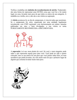 Troféus e medalhas são símbolos do reconhecimento de mérito. Traduzindo:
são uma forma de representar uma OUTRA coisa que você fez e foi muito
legal, no caso, levantar mais peso do que todos os outros da sua categoria. A
medalha ou o troféu, em si, não são a sua vitória ou superação.

A vitória aconteceu lá, no dia do campeonato, à vista de todos que assistiram.
Se o campeonato for sério, organizado por uma entidade legalmente
reconhecida, com CNPJ registrado, com documentação em ordem, súmulas
publicadas em sites e bem divulgadas, a sua vitória se torna
PUBLICAMENTE RECONHECIDA e DOCUMENTADA.




A superação é só sua: mora dentro de você. Só você, e mais ninguém, pode
saber o que representa aquele peso para você. Você pode ter sido o quarto
colocado, mas se sua marca foi um peso que você jamais tinha feito, ou nem
acreditava que podia levantar, ela vale muito mais do que o primeiro lugar de
alguém que costuma levantar muito mais peso.
 
