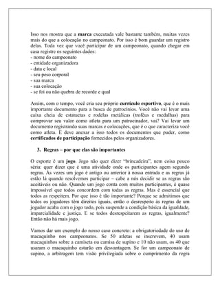 Isso nos mostra que a marca executada vale bastante também, muitas vezes
mais do que a colocação no campeonato. Por isso é bom guardar um registro
delas. Toda vez que você participar de um campeonato, quando chegar em
casa registre os seguintes dados:
- nome do campeonato
- entidade organizadora
- data e local
- seu peso corporal
- sua marca
- sua colocação
- se foi ou não quebra de recorde e qual

Assim, com o tempo, você cria seu próprio currículo esportivo, que é o mais
importante documento para a busca de patrocínios. Você não vai levar uma
caixa cheia de estatuetas e rodelas metálicas (troféus e medalhas) para
comprovar seu valor como atleta para um patrocinador, vai? Vai levar um
documento registrando suas marcas e colocações, que é o que caracteriza você
como atleta. E deve anexar a isso todos os documentos que puder, como
certificados de participação fornecidos pelos organizadores.

   3. Regras – por que elas são importantes

O esporte é um jogo. Jogo não quer dizer “brincadeira”, nem coisa pouco
séria: quer dizer que é uma atividade onde os participantes agem segundo
regras. Às vezes um jogo é antigo ou anterior à nossa entrada e as regras já
estão lá quando resolvemos participar – cabe a nós decidir se as regras são
aceitáveis ou não. Quando um jogo conta com muitos participantes, é quase
impossível que todos concordem com todas as regras. Mas é essencial que
todos as respeitem. Por que isso é tão importante? Porque se admitimos que
todos os jogadores têm direitos iguais, então o desrespeito às regras de um
jogador acaba com o jogo todo, pois suspende a condição básica da igualdade,
imparcialidade e justiça. E se todos desrespeitarem as regras, igualmente?
Então não há mais jogo.

Vamos dar um exemplo do nosso caso concreto: a obrigatoriedade do uso de
macaquinho nos campeonatos. Se 50 atletas se inscrevem, 40 usam
macaquinhos sobre a camiseta ou camisa de supino e 10 não usam, os 40 que
usaram o macaquinho estarão em desvantagem. Se for um campeonato de
supino, a arbitragem tem visão privilegiada sobre o cumprimento da regra
 