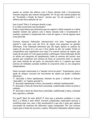 quanto ao contato dos glúteos com o banco durante todo o levantamento
somente naqueles que usaram macaquinho. Os 10 que não usaram podem até
ter “levantado a bunda do banco”, mesmo que “só um pouquinho”, e os
árbitros não têm condições de ver.

Isso é justo? Não é. E portanto destrói o jogo.
E se todos resolverem usar bermudas?
Então a regra básica que determina que um supino é válido somente se o atleta
mantém contato dos glúteos com o banco durante todo o levantamento é
anulada, e portanto o campeonato não é mais de supino, e sim de alguma outra
coisa parecida.

Existem inúmeras federações internacionais (ver item “organização do
esporte”), cada uma com um livro de regras com pequenas ou grandes
diferenças. Uma federação determina que são legais apenas as camisas de
supino de um pano só e seu uso é livre (pode ou não ser usada). Todos os
competidores que respeitarem essa regra (“se usarem camisas de supino, que
sejam de um pano só”) são iguais perante a arbitragem. Outra federação divide
os atletas em categorias de equipamento: todas as camisas são aceitas, mas
aqueles que competem sem camisas de força só concorrem entre si; aqueles
que usam camisas de um pano, só concorrem entre si; e aqueles que usam
camisas de múltiplas camadas também só concorrem entre si, em categorias
independentes.

Outro exemplo interessante é a “parada visível no peito”. Experimente, com a
ajuda de amigos, executar um movimento de supino em quatro condições
diferentes:
1ª: descendo a barra rapidamente, batendo no peito e subindo (o famoso
“pancadão”, ou “supino quicado”);
2ª: descendo rapidamente a barra, encostando e subindo imediatamente;
3ª: descendo a barra de forma bem controlada, estabilizando a barra no peito e
subindo;
4ª: descendo a barra de forma bem controlada, estabilizando a barra, contando
dois segundos e subindo.

Foi igual? Qual foi mais difícil? É claro que a primeira condição é a mais
fácil, e a última é mais difícil. Existem complicadas explicações técnicas e
científicas para isso, mas o fato incontestável é que não é justo que supinos
executados de maneiras tão diferentes sejam comparados. Por isso existem
regras para a forma de executar o supino. Diferentes federações adotam regras
 