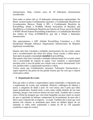 internacionais. Hoje, existem cerca de 10 federações internacionais
reconhecidas.

Nem todos os países têm as 10 federações internacionais representadas. No
Brasil, existem quatro Confederações nacionais: a Confederação Brasileira de
Levantamentos Básicos, filiada à IPF; a Confederação Brasileira de
Powerlifting, filiada à WABDL (World Association of Benchers and
Deadlifters); a Confederação Brasileira de Esportes de Força, que já foi filiada
à WNPF (World Natural Powerlifting Federation) e a Confederação Brasileira
dos Atletas de Força (CONBRAFA), que não é filiada a federações
internacionais.

Nós representamos o GPC (Global Powerlifting Commitee) e a SSA
(Syndicated Strength Alliance), Organizações Internacionais do Desporto
legalmente reconhecidas.

Quanto mais bem vinculado a entidades internacionais for um evento, maior
será o reconhecimento dos feitos dos atletas. Neste evento, o atleta passa a
fazer parte da grande comunidade mundial do powerlifting.
Mas quanto mais bem vinculada a entidades internacionais for o evento, maior
será a necessidade do respeito às regras. Caso contrário, a representação
nacional corre o risco de perder seu vínculo com a matriz internacional. Com
isso, perdem todos: a organização nacional e o atleta.
Vemos assim que Confederações nacionais, Federações Internacionais e
regras esportivas são partes de um grande sistema que faz com que o esporte
exista para o atleta.

   5. Organização do evento

Para que todos os atletas e organizadores sejam respeitados, é importante que
a organização do evento seja cumprida. Horários, calibragem da balança e
pesos, e categorias de idade e peso. Se você atrasa, não é justo que todos
sejam prejudicados, ficando horas a mais numa cidade distante da sua num
domingo, porque você resolveu dormir até mais tarde. Também não é correto
com o oficial de pesagem que você tente barganhar um peso maior ou menor
do que o registrado na balança: campeonato de levantamento de peso não é
feira e peso corporal não se negocia – se mede. Também não é justo que você
demore três minutos se arrumando para entrar no tablado depois de ser
chamado se todos estão respeitando o tempo de 60 ou 120 segundos
(conforme a regra do evento).
 
