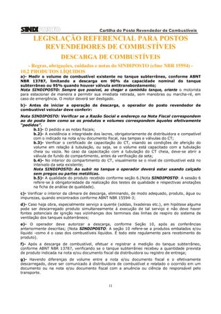 Cartilha do Posto Revendedor de Combustíveis

LEGISLAÇÃO REFERENCIAL PARA POSTOS
REVENDEDORES DE COMBUSTÍVEIS
DESCARGA DE COMBUSTÍVEIS
- Regras, obrigações, cuidados e notas do SINDIPOSTO (cfme NBR 15594) 10.2 PRODUTOS LÍQUIDOS
a)- Medir o volume de combustível existente no tanque subterrâneo, conforme ABNT
NBR 13787, limitando a descarga em 90% da capacidade nominal do tanque
subterrâneo ou 95% quando houver válvula antitransbordamento;
Nota SINDIPOSTO: Sempre que possível, ao chegar o caminhão tanque, oriente o motorista
para estacionar de maneira a permitir sua imediata retirada, sem manobras ou marcha-ré, em
caso de emergência. O motor deverá ser desligado.
b)- Antes de iniciar a operação de descarga, o operador do posto revendedor de
combustível veicular deve conferir:
Nota SINDIPOSTO: Verificar se a Razão Social e endereço na Nota Fiscal correspondem
ao do posto bem como se os produtos e volumes correspondem àqueles efetivamente
“pedidos”.
b.1)- O pedido e as notas fiscais;
b.2)- A existência e integridade dos lacres, obrigatoriamente de distribuidora e compatível
com o indicado na nota e/ou documento fiscal, nas tampas e válvulas do CT;
b.3)- Verificar o certificado de capacitação do CT, visando as condições de aferição do
volume em relação á tubulação, ou seja, se o volume está capacitado com a tubulação
cheia ou vazia. No caso da capacitação com a tubulação do CT cheia, deve-se abrir a
válvula de fundo do compartimento, antes da verificação da seta;
b.4)- No interior do compartimento do CT, visualmente se o nível de combustível está no
intervalo da seta existente;
Nota SINDIPOSTO: Ao subir no tanque o operador deverá estar usando calçado
sem pregos ou partes metálicas.
b.5)- A qualidade do produto recebido conforme seção 6.(Nota SINDIPOSTO: A sessão 6
refere-se à obrigatoriedade da realização dos testes de qualidade e respectivas anotações
na ficha de análise de qualidade).
c)- Verificar o interior da câmara de descarga, eliminando, de modo adequado, produto, água ou
impurezas, quando encontrados conforme ABNT NBR 15594-3;
d)- Caso haja obra, especialmente serviço a quente (soldas, lixadeiras etc.), em hipótese alguma
pode ser descarregado produto simultaneamente á execução de tal serviço e não deve haver
fontes potenciais de ignição nas vizinhanças dos terminais das linhas de respiro do sistema de
ventilação dos tanques subterrâneos;
e)- O operador deve autorizar a descarga, conforme Seção 10, após as conferências
anteriormente descritas; (Nota SINDIPOSTO: A seção 10 refere-se a produtos embalados e/ou
líquido -como é o caso dos combustíveis líquidos. É todo este regulamento para recebimento do
produto).
f)- Após a descarga de combustível, efetuar e registrar a medição do tanque subterrâneo,
conforme ABNT NBR 13787, verificando se o tanque subterrâneo recebeu a quantidade prevista
de produto indicada na nota e/ou documento fiscal da distribuidora ou registro de entrega;
g)- Havendo diferenças de volume entre a nota e/ou documento fiscal e o efetivamente
descarregado, deve ser comunicado á distribuidora de combustível e relatado o ocorrido em um
documento ou na nota e/ou documento fiscal com a anuência ou ciência do responsável pelo
transporte.

11

 