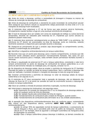 Cartilha do Posto Revendedor de Combustíveis

11. DESCARGA DE CAMINHÃO-TANQUE (CT)
a)- Antes de iniciar a descarga, verificar a necessidade de drenagem e limpeza no interior da
câmara de contenção da descarga de combustível;
b)- Antes da descarga do combustível, o atendente do posto revendedor de combustível veicular
deve assegurar que nenhum veículo ou equipamento esteja posicionado na área onde o CT e os
mangotes de descarga ficam localizados;
c)- O motorista deve estacionar o CT de tal forma que seja possível retirá-lo facilmente,
principalmente visando facilitar a fuga em uma eventual ocorrência de emergência;
d)- O local de descarga deve ser isolado com cones de sinalização de tráfego ou outras barreiras
apropriadas, devendo ser colocados pelo motorista do CT, impedindo que outros veículos ou
pedestres passem nesta área;
e)- O motorista deve posicionar estrategicamente as placas de “NÃO FUME” e os extintores. Os
extintores do CT devem ser posicionados na área de descarga, junto ao motorista, estando
facilmente acessíveis e disponíveis para operação durante a descarga;
f)- Assegurar-se previamente de que o produto seja descarregado no compartimento correto,
evitando a contaminação de combustível;
g)- Identificar o dispositivo antitransbordamento do tanque subterrâneo;
h) Havendo mais que um ponto para descarga, para o mesmo compartimento, os bocais que não
estiverem sendo utilizados devem permanecer hermeticamente fechados. Nos casos em que
houver bocais exclusivos para a medição, estes também devem permanecer fechados durante a
descarga;
i)- Efetuar a equalização de potencial do CT com o tanque subterrâneo, conectando o cabo terra
sempre primeiramente no ponto de descarga de combustível do tanque subterrâneo ou a um
ponto de aterramento indicado na instalação para, em seguida, conectar no CT;
j)- No dispositivo de descarga selada, deve-se acoplar o cachimbo da mangueira do CT (também
chamado de joelho ou canhão) ao bocal do tanque subterrâneo. Sem o cachimbo a descarga não
pode ser realizada; é proibido introduzir o mangote de descarga no tubo de carga do tanque;
k)- Conectar primeiramente o cachimbo de descarga no colar da descarga selada do tanque
subterrâneo e em seguida no CT;
l)- O motorista do CT deve acompanhar toda a operação de descarga, não se afastando das
válvulas de fluxo do CT e do ponto de conexão do tubo de enchimento durante a descarga do
produto no tanque subterrâneo;
m)- Deve ser proibida a entrada de pessoas estranhas á operação, na área de descarga;
n)- Interromper a descarga de combustível, nos seguintes casos:
n.1)- Vazamento na conexão da mangueira do CT ou no dispositivo de descarga selada ou
ainda em qualquer ponto da linha de descarga;
n.2)- Ser ejetado líquido pela extremidade da linha de respiro;
n.3)- Transbordamento de combustível pela unidade de filtragem, quando existir;
n.4)- Transbordamento de combustível pelo eliminador de ar da unidade abastecedora;
o)- A operação dos dispositivos antitransbordamentos deve ser conforme segue, contemplando
pelo menos um dos dispositivos abaixo, conforme ABNT NBR 13786: o.1)- Válvula
antitransbordamento:
o.1.1)- Ao atingir 95% da capacidade normal do tanque subterrâneo, o acionamento da
válvula bloqueia o fluxo, que é percebido pelo visor do joelho da mangueira, devendo a
válvula do CT ser fechada; deve-se aguardar a drenagem automática da mangueira antes
de desengatar as conexões;
o.1.2)- Caso o tanque subterrâneo possua descarga á distância, as demais conexões do

12

 