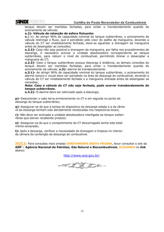 Cartilha do Posto Revendedor de Combustíveis
tanque devem ser mantidas fechadas, para evitar o transbordamento quando do
acionamento da válvula;
o.2)- Válvula de retenção de esfera flutuante:
o.2.1)- Ao atingir 90% da capacidade nominal do tanque subterrâneo, o acionamento da
válvula restringe o fluxo, que é percebido pelo visor do joelho da mangueira, devendo a
válvula do CT ser imediatamente fechada, deve-se aguardar a drenagem da mangueira
antes de desengatar as conexões;
o.2.2)- Caso não seja possível a drenagem da mangueira, por falha nos procedimentos de
descarga, é necessário acionar a unidade abastecedora correspondente ao tanque
subterrâneo, para reduzir o nível de combustível, permitindo drenar e desacoplar a
mangueira do CT;
o.2.3)- Caso o tanque subterrâneo possua descarga á distância, as demais conexões do
tanque devem ser mantidas fechadas, para evitar o transbordamento quando do
acionamento da válvula; o.3)- alarme de transbordamento:
o.3.1)- Ao atingir 90% da capacidade nominal do tanque subterrâneo, o acionamento do
alarme sonoro e visual deve ser percebido na área de descarga de combustível, devendo a
válvula do CT ser imediatamente fechada e a mangueira drenada antes de desengatar as
conexões;
Nota: Caso a válvula do CT não seja fechada, pode ocorrer transbordamento do
tanque subterrâneo.
o.3.2)- O alarme deve ser silenciado após a descarga;
p)- Desconectar o cabo terra primeiramente no CT e em seguida no ponto de
descarga do tanque subterrâneo;
q)- Assegurar-se de que a tampa do dispositivo de descarga selada e a da câmara da descarga tenham sido devidamente recolocadas nos respectivos locais;
r)- Não deve ser acionada a unidade abastecedora interligada ao tanque subterrâneo que estiver recebendo produto;
s)- Assegurar-se de que o compartimento do CT descarregado tenha sido totalmente esvaziado;
t)- Após a descarga, verificar a necessidade de drenagem e limpeza no interior
da câmara de contenção da descarga de combustível.

NOTA: Para consultas mais amplas DIRETAMENTE DESTA PÁGINA, favor consultar o site da
ANP – Agência Nacional de Petróleo, Gás Natural e Biocombustíveis, CLICANDO no link
abaixo:

http://www.anp.gov.br/

13

 