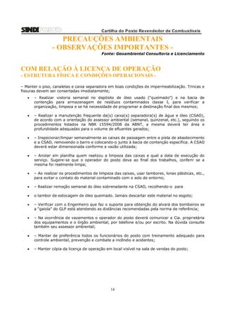 Cartilha do Posto Revendedor de Combustíveis

PRECAUÇÕES AMBIENTAIS
- OBSERVAÇÕES IMPORTANTES Fonte: Geoambiental Consultoria e Licenciamento

COM RELAÇÃO À LICENÇA DE OPERAÇÃO
- ESTRUTURA FÍSICA E CONDIÇÕES OPERACIONAIS – Manter o piso, canaletas e caixa separadora em boas condições de impermeabilização. Trincas e
fissuras devem ser consertadas imediatamente;


– Realizar vistoria semanal no depósito de óleo usado (“queimado”) e na bacia de
contenção para armazenagem de resíduos contaminados classe I, para verificar a
organização, limpeza e se há necessidade de programar a destinação final dos mesmos;



– Realizar a manutenção frequente da(s) caixa(s) separadora(s) de água e óleo (CSAO),
de acordo com a orientação do assessor ambiental (semanal, quinzenal, etc.), seguindo os
procedimentos listados na NBR 15594/2008 da ABNT, a mesma deverá ter área e
profundidade adequadas para o volume de efluentes gerados;



– Inspecionar/limpar semanalmente as caixas de passagem entre a pista de abastecimento
e a CSAO, removendo o barro e colocando-o junto à bacia de contenção específica. A CSAO
deverá estar dimensionada conforme a vazão utilizada;



– Anotar em planilha quem realizou a limpeza das caixas e qual a data de execução do
serviço. Sugere-se que o operador do posto deva ao final dos trabalhos, conferir se a
mesma foi realmente limpa;



– Ao realizar os procedimentos de limpeza das caixas, usar tambores, lonas plásticas, etc.,
para evitar o contato do material contaminado com o solo de entorno;



– Realizar remoção semanal do óleo sobrenadante na CSAO, recolhendo-o para



o tambor de estocagem de óleo queimado. Jamais descartar este material no esgoto;



– Verificar com o Engenheiro que faz o suporte para obtenção do alvará dos bombeiros se
a “gaiola” do GLP está atendendo as distâncias recomendadas pela norma de referência;



– Na ocorrência de vazamentos o operador do posto deverá comunicar a Cia. proprietária
dos equipamentos e o órgão ambiental, por telefone e/ou por escrito. Na dúvida consulte
também seu assessor ambiental;



– Manter de preferência todos os funcionários do posto com treinamento adequado para
controle ambiental, prevenção e combate a incêndio e acidentes;



– Manter cópia da licença de operação em local visível na sala de vendas do posto;

14

 