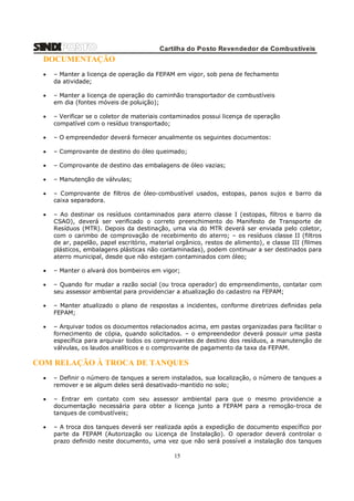 Cartilha do Posto Revendedor de Combustíveis

DOCUMENTAÇÃO


– Manter a licença de operação da FEPAM em vigor, sob pena de fechamento
da atividade;



– Manter a licença de operação do caminhão transportador de combustíveis
em dia (fontes móveis de poluição);



– Verificar se o coletor de materiais contaminados possui licença de operação
compatível com o resíduo transportado;



– O empreendedor deverá fornecer anualmente os seguintes documentos:



– Comprovante de destino do óleo queimado;



– Comprovante de destino das embalagens de óleo vazias;



– Manutenção de válvulas;



– Comprovante de filtros de óleo-combustível usados, estopas, panos sujos e barro da
caixa separadora.



– Ao destinar os resíduos contaminados para aterro classe I (estopas, filtros e barro da
CSAO), deverá ser verificado o correto preenchimento do Manifesto de Transporte de
Resíduos (MTR). Depois da destinação, uma via do MTR deverá ser enviada pelo coletor,
com o carimbo de comprovação de recebimento do aterro; – os resíduos classe II (filtros
de ar, papelão, papel escritório, material orgânico, restos de alimento), e classe III (filmes
plásticos, embalagens plásticas não contaminadas), podem continuar a ser destinados para
aterro municipal, desde que não estejam contaminados com óleo;



– Manter o alvará dos bombeiros em vigor;



– Quando for mudar a razão social (ou troca operador) do empreendimento, contatar com
seu assessor ambiental para providenciar a atualização do cadastro na FEPAM;



– Manter atualizado o plano de respostas a incidentes, conforme diretrizes definidas pela
FEPAM;



– Arquivar todos os documentos relacionados acima, em pastas organizadas para facilitar o
fornecimento de cópia, quando solicitados. – o empreendedor deverá possuir uma pasta
específica para arquivar todos os comprovantes de destino dos resíduos, a manutenção de
válvulas, os laudos analíticos e o comprovante de pagamento da taxa da FEPAM.

COM RELAÇÃO À TROCA DE TANQUES


– Definir o número de tanques a serem instalados, sua localização, o número de tanques a
remover e se algum deles será desativado-mantido no solo;



– Entrar em contato com seu assessor ambiental para que o mesmo providencie a
documentação necessária para obter a licença junto a FEPAM para a remoção-troca de
tanques de combustíveis;



– A troca dos tanques deverá ser realizada após a expedição de documento específico por
parte da FEPAM (Autorização ou Licença de Instalação). O operador deverá controlar o
prazo definido neste documento, uma vez que não será possível a instalação dos tanques

15

 