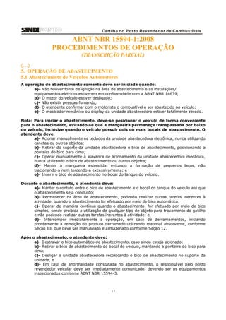 Cartilha do Posto Revendedor de Combustíveis

ABNT NBR 15594-1:2008
PROCEDIMENTOS DE OPERAÇÃO
(TRANSCRIÇÃO PARCIAL)
(...)

5. OPERAÇÃO DE ABASTECIMENTO
5.1 Abastecimento de Veículos Automotores
A operação de abastecimento somente deve ser iniciada quando:
a)- Não houver fonte de ignição na área de abastecimento e as instalações/
equipamentos elétricos estiverem em conformidade com a ABNT NBR 14639;
b)- O motor do veículo estiver desligado;
c)- Não existir pessoas fumando;
d)- O atendente confirmar com o motorista o combustível a ser abastecido no veículo;
e)- O mostrador mecânico ou display da unidade abastecedora estiver totalmente zerado.
Nota: Para iniciar o abastecimento, deve-se posicionar o veículo de forma conveniente
para o abastecimento, evitando-se que a mangueira permaneça transpassada por baixo
do veículo, inclusive quando o veículo possuir dois ou mais bocais de abastecimento. O
atendente deve:
a)- Acionar manualmente os teclados da unidade abastecedora eletrônica, nunca utilizando
canetas ou outros objetos;
b)- Retirar do suporte da unidade abastecedora o bico de abastecimento, posicionando a
ponteira do bico para cima;
c)- Operar manualmente a alavanca de acionamento da unidade abastecedora mecânica,
nunca utilizando o bico de abastecimento ou outros objetos;
d)- Manter a mangueira estendida, evitando a formação de pequenos laços, não
tracionando-a nem torcendo-a excessivamente; e
e)- Inserir o bico de abastecimento no bocal do tanque do veículo.
Durante o abastecimento, o atendente deve:
a)- Manter o contato entre o bico de abastecimento e o bocal do tanque do veículo até que
o abastecimento seja concluído;
b)- Permanecer na área de abastecimento, podendo realizar outras tarefas inerentes à
atividade, quando o abastecimento for efetuado por meio de bico automático;
c)- Operar de maneira contínua quando o abastecimento, for efetuado por meio de bico
simples, sendo proibida a utilização de qualquer tipo de objeto para travamento do gatilho
e não podendo realizar outras tarefas inerentes à atividade; e
d)- Interromper imediatamente a operação, em caso de derramamentos, iniciando
prontamente a remoção do produto derramado,utilizando material absorvente, conforme
Seção 13, que deve ser manuseado e armazenado conforme Seção 12.
Após o abastecimento, o atendente deve:
a)- Destravar o bico automático de abastecimento, caso ainda esteja acionado;
b)- Retirar o bico de abastecimento do bocal do veículo, mantendo a ponteira do bico para
cima;
c)- Desligar a unidade abastecedora recolocando o bico de abastecimento no suporte da
unidade, e
d)- Em caso de anormalidade constatada no abastecimento, o responsável pelo posto
revendedor veicular deve ser imediatamente comunicado, devendo ser os equipamentos
inspecionados conforme ABNT NBR 15594-3.

17

 