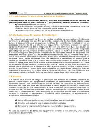 Cartilha do Posto Revendedor de Combustíveis

5.2 Abastecimento de Motocicletas, Triciclos ou Similares
O abastecimento de motocicletas, triciclos, bicicletas motorizadas ou outros veículos de
pequeno porte deve ser feito conforme 5.1, no que couber, devendo ainda ser realizado:
a)- Sem pessoas sentadas no veículo;
b)- Cuidadosamente e com vazão lenta da unidade abastecedora, diretamente no tanque
do veículo, sem o auxílio de funil ou outro recipiente auxiliar; e
c)- Mantendo o contato entre o bico e o bocal durante o abastecimento.

5.3 Abastecimento de Recipientes de Combustíveis
- Os recipientes de combustíveis devem ser rígidos, metálicos ou não metálicos, devidamente
certificados e fabricados para este fim, permitindo o escoamento da eletricidade estática gerada
durante o abastecimento para os recipientes metálicos. Os recipientes não metálicos devem ter
capacidade máxima de 50 L e atender aos regulamentos municipais, estaduais ou federais
aplicáveis. O abastecimento desses recipientes deve ser feito conforme 5.1, no que couber. Os
recipientes devem ser abastecidos até 95% de sua capacidade nominal para permitir a expansão
por dilatação do produto, evitando o transbordamento, e deve ser mantido o contato entre o bico
e o bocal do recipiente para permitir o escoamento da eletricidade estática. Os recipientes com
capacidade inferior ou igual a 50 L devem ser abastecidos fora do veículo, apoiados sobre o piso,
com a vazão mínima da unidade abastecedora e embutindo ao máximo possível o bico dentro do
recipiente. Ainda, nestes recipientes, deve ser direcionado o escoamento do produto para a
parede do recipiente, para que o produto seja descarregado próximo ao fundo, de forma a
minimizar a geração de eletricidade estática. O abastecimento de volumes superiores a 50 L deve
ser feito em recipientes metálicos certificados pelo INMETRO e pode ser feito sobre a carroceria do
veículo, desde que garantida a continuidade elétrica do aterramento, durante o abastecimento,
através de no mínimo o contato do bico com o bocal do recipiente.Nestes recipientes, deve ser
direcionado o escoamento do produto para a parede do recipiente, para que o produto seja
descarregado próximo ao fundo, de forma a minimizar a geração de eletricidade estática.

5.4 Aferição
- A aferição deve atender na íntegra as prescrições das Portarias do INMETRO, referentes ao
perfeito funcionamento dos equipamentos medidores de abastecimento instalados no posto
revendedor veicular. Para cada bico aferido, através da coleta de combustível na medida padrão
aprovada pelo INMETRO, deve ser providenciado o devido registro do volume e combustível
utilizado na aferição, no qual devem constar a saída e o retorno para o tanque subterrâneo do
volume utilizado, nas mesmas quantidades. No caso de anormalidade constatada na aferição dos
medidores, o responsável pelo posto revendedor de combustível veicular deve imediatamente
paralisar a utilização do equipamento. Entende-se como paralisação de equipamentos o
atendimento as seguintes atividades:
a)- Lacrar o bico de abastecimento no receptáculo do bico, com cadeado;
b)- Sinalizar onde estiver o bico de abastecimento interditado;
c)- Comunicar a empresa autorizada para a manutenção de equipamentos.
No caso da ocorrência de danos aos equipamentos durante a sua operação, uma aferição
extraordinária deve ser feita.

18

 