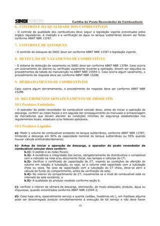Cartilha do Posto Revendedor de Combustíveis

6. CONTROLE DA QUALIDADE DOS COMBUSTÍVEIS
- O controle da qualidade dos combustíveis deve seguir a legislação vigente preceituada pelos
órgãos reguladores. A medição e a verificação de água no tanque subterrâneo devem ser feitas
conforme ABNT NBR 13787.

7. CONTROLE DE ESTOQUES
- O controle de estoques do SASC deve ser conforme ABNT NBR 13787 e legislação vigente.

8. DETECÇÃO DE VAZAMENTO DE COMBUSTÍVEL
- O sistema de detecção de vazamento no SASC deve ser conforme ABNT NBR 13784. Caso ocorra
um acionamento do alarme ou verificado vazamento durante a operação, devem ser seguidos os
procedimentos da tabela de manutenção na ABNT NBR 15594-3. Caso ocorra algum vazamento, o
procedimento de resposta deve ser conforme ABNT NBR 15288.

9. DERRAMAMENTO DE COMBUSTÍVEIS
Caso ocorra algum derramamento, o procedimento de resposta deve ser conforme ABNT NBR
15288.

10. RECEBIMENTO/ARMAZENAMENTO DE PRODUTOS
10.1 Produtos Embalados
- O operador do posto revendedor de combustível veicular deve, antes de iniciar a operação de
descarga, conferir as notas fiscais e em seguida dar prosseguimento ao manuseio e armazenagem
de mercadorias que devem atender ás condições mínimas de segurança estabelecidas nos
regulamentos locais, estaduais e/ou federais aplicáveis.

10.2 Produtos Líquidos
a)- Medir o volume de combustível existente no tanque subterrâneo, conforme ABNT NBR 13787,
limitando a descarga em 90% da capacidade nominal do tanque subterrâneo ou 95% quando
houver válvula antitransbordamento;
b)- Antes de iniciar a operação de descarga, o operador do posto revendedor de
combustível veicular deve conferir:
b.1)- O pedido e as notas fiscais;
b.2)- A existência e integridade dos lacres, obrigatoriamente de distribuidora e compatível
com o indicado na nota e/ou documento fiscal, nas tampas e válvulas do CT;
b.3)- Verificar o certificado de capacitação do CT, visando as condições de aferição do
volume em relação á tubulação, ou seja, se o volume está capacitado com a tubulação
cheia ou vazia. No caso da capacitação com a tubulação do CT cheia, deve-se abrir a
válvula de fundo do compartimento, antes da verificação da seta;
b.4)- No interior do compartimento do CT, visualmente se o nível de combustível está no
intervalo da seta existente; e
b.5)- A qualidade do produto recebido conforme seção 6.
c)- verificar o interior da câmara de descarga, eliminando, de modo adequado, produto, água ou
impurezas, quando encontrados conforme ABNT NBR 15594-3;
d)- Caso haja obra, especialmente serviço a quente (soldas, lixadeiras etc.), em hipótese alguma
pode ser descarregado produto simultaneamente á execução de tal serviço e não deve haver

19

 