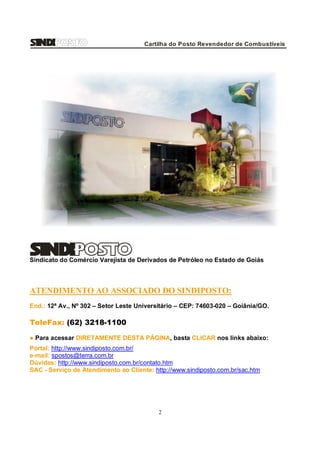 Cartilha do Posto Revendedor de Combustíveis

Sindicato do Comércio Varejista de Derivados de Petróleo no Estado de Goiás

ATENDIMENTO AO ASSOCIADO DO SINDIPOSTO:
End.: 12ª Av., Nº 302 – Setor Leste Universitário – CEP: 74603-020 – Goiânia/GO.

TeleFax: (62) 3218-1100
● Para acessar DIRETAMENTE DESTA PÁGINA, basta CLICAR nos links abaixo:
Portal: http://www.sindiposto.com.br/
e-mail: spostos@terra.com.br
Dúvidas: http://www.sindiposto.com.br/contato.htm
SAC - Serviço de Atendimento ao Cliente: http://www.sindiposto.com.br/sac.htm

2

 
