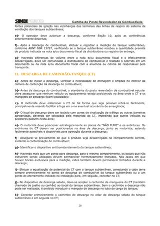 Cartilha do Posto Revendedor de Combustíveis
fontes potenciais de ignição nas vizinhanças dos terminais das linhas de respiro do sistema de
ventilação dos tanques subterrâneos;
e)- O operador deve autorizar a descarga, conforme Seção 10, após as conferências
anteriormente descritas;
f)- Após a descarga de combustível, efetuar e registrar a medição do tanque subterrâneo,
conforme ABNT NBR 13787, verificando se o tanque subterrâneo recebeu a quantidade prevista
de produto indicada na nota e/ou documento fiscal da distribuidora ou registro de entrega;
g)- Havendo diferenças de volume entre a nota e/ou documento fiscal e o efetivamente
descarregado, deve ser comunicado á distribuidora de combustível e relatado o ocorrido em um
documento ou na nota e/ou documento fiscal com a anuência ou ciência do responsável pelo
transporte.

11. DESCARGA DE CAMINHÃO-TANQUE (CT)
a)- Antes de iniciar a descarga, verificar a necessidade de drenagem e limpeza no interior da
câmara de contenção da descarga de combustível;
b)- Antes da descarga do combustível, o atendente do posto revendedor de combustível veicular
deve assegurar que nenhum veículo ou equipamento esteja posicionado na área onde o CT e os
mangotes de descarga ficam localizados;
c)- O motorista deve estacionar o CT de tal forma que seja possível retirá-lo facilmente,
principalmente visando facilitar a fuga em uma eventual ocorrência de emergência;
d)- O local de descarga deve ser isolado com cones de sinalização de tráfego ou outras barreiras
apropriadas, devendo ser colocados pelo motorista do CT, impedindo que outros veículos ou
pedestres passem nesta área;
e)- O motorista deve posicionar estrategicamente as placas de “NÃO FUME” e os extintores. Os
extintores do CT devem ser posicionados na área de descarga, junto ao motorista, estando
facilmente acessíveis e disponíveis para operação durante a descarga;
f)- Assegurar-se previamente de que o produto seja descarregado no compartimento correto,
evitando a contaminação de combustível;
g)- Identificar o dispositivo antitransbordamento do tanque subterrâneo;
h)- Havendo mais que um ponto para descarga, para o mesmo compartimento, os bocais que não
estiverem sendo utilizados devem permanecer hermeticamente fechados. Nos casos em que
houver bocais exclusivos para a medição, estes também devem permanecer fechados durante a
descarga;
i)- Efetuar a equalização de potencial do CT com o tanque subterrâneo, conectando o cabo terra
sempre primeiramente no ponto de descarga de combustível do tanque subterrâneo ou a um
ponto de aterramento indicado na instalação para, em seguida, conectar no CT;
j)- No dispositivo de descarga selada, deve-se acoplar o cachimbo da mangueira do CT (também
chamado de joelho ou canhão) ao bocal do tanque subterrâneo. Sem o cachimbo a descarga não
pode ser realizada; é proibido introduzir o mangote de descarga no tubo de carga do tanque;
k)- Conectar primeiramente o cachimbo de descarga no colar da descarga selada do tanque
subterrâneo e em seguida no CT;

20

 