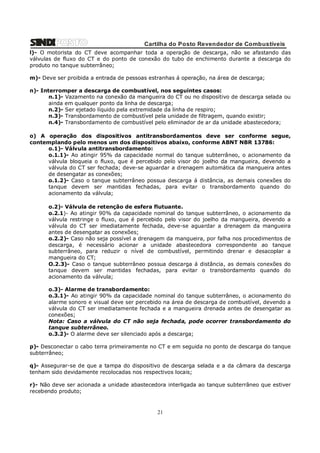 Cartilha do Posto Revendedor de Combustíveis
l)- O motorista do CT deve acompanhar toda a operação de descarga, não se afastando das
válvulas de fluxo do CT e do ponto de conexão do tubo de enchimento durante a descarga do
produto no tanque subterrâneo;
m)- Deve ser proibida a entrada de pessoas estranhas á operação, na área de descarga;
n)- Interromper a descarga de combustível, nos seguintes casos:
n.1)- Vazamento na conexão da mangueira do CT ou no dispositivo de descarga selada ou
ainda em qualquer ponto da linha de descarga;
n.2)- Ser ejetado líquido pela extremidade da linha de respiro;
n.3)- Transbordamento de combustível pela unidade de filtragem, quando existir;
n.4)- Transbordamento de combustível pelo eliminador de ar da unidade abastecedora;
o) A operação dos dispositivos antitransbordamentos deve ser conforme segue,
contemplando pelo menos um dos dispositivos abaixo, conforme ABNT NBR 13786:
o.1)- Válvula antitransbordamento:
o.1.1)- Ao atingir 95% da capacidade normal do tanque subterrâneo, o acionamento da
válvula bloqueia o fluxo, que é percebido pelo visor do joelho da mangueira, devendo a
válvula do CT ser fechada; deve-se aguardar a drenagem automática da mangueira antes
de desengatar as conexões;
o.1.2)- Caso o tanque subterrâneo possua descarga á distância, as demais conexões do
tanque devem ser mantidas fechadas, para evitar o transbordamento quando do
acionamento da válvula;
o.2)- Válvula de retenção de esfera flutuante.
o.2.1)- Ao atingir 90% da capacidade nominal do tanque subterrâneo, o acionamento da
válvula restringe o fluxo, que é percebido pelo visor do joelho da mangueira, devendo a
válvula do CT ser imediatamente fechada, deve-se aguardar a drenagem da mangueira
antes de desengatar as conexões;
o.2.2)- Caso não seja possível a drenagem da mangueira, por falha nos procedimentos de
descarga, é necessário acionar a unidade abastecedora correspondente ao tanque
subterrâneo, para reduzir o nível de combustível, permitindo drenar e desacoplar a
mangueira do CT;
O.2.3)- Caso o tanque subterrâneo possua descarga á distância, as demais conexões do
tanque devem ser mantidas fechadas, para evitar o transbordamento quando do
acionamento da válvula;
o.3)- Alarme de transbordamento:
o.3.1)- Ao atingir 90% da capacidade nominal do tanque subterrâneo, o acionamento do
alarme sonoro e visual deve ser percebido na área de descarga de combustível, devendo a
válvula do CT ser imediatamente fechada e a mangueira drenada antes de desengatar as
conexões;
Nota: Caso a válvula do CT não seja fechada, pode ocorrer transbordamento do
tanque subterrâneo.
o.3.2)- O alarme deve ser silenciado após a descarga;
p)- Desconectar o cabo terra primeiramente no CT e em seguida no ponto de descarga do tanque
subterrâneo;
q)- Assegurar-se de que a tampa do dispositivo de descarga selada e a da câmara da descarga
tenham sido devidamente recolocadas nos respectivos locais;
r)- Não deve ser acionada a unidade abastecedora interligada ao tanque subterrâneo que estiver
recebendo produto;

21

 