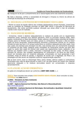 Cartilha do Posto Revendedor de Combustíveis
s)- Assegurar-se de que o compartimento do CT descarregado tenha sido totalmente esvaziado;
t)- Após a descarga, verificar a necessidade de drenagem e limpeza no interior da câmara de
contenção da descarga de combustível.

12. SEGURANÇA EM POSTOS REVENDEDORES VEICULARES
- Manter as caixas de ligação elétrica das unidades abastecedoras sempre fechadas, preservando
todas as condições de instalação previstas na ABNT NBR 14639 e instruções do fabricante do
equipamento, não sendo permitida qualquer alteração que possa afetar o tipo de proteção,
visando evitar riscos de explosão.

13. MANUSEIO DE RESÍDUOS
- Armazenar, rotular e destinar adequadamente os resíduos de acordo com os regulamentos
ambientais locais, estaduais e/ou federais aplicáveis. Entre os principais resíduos estão: óleos
usados, combustíveis ou óleos derramados, fluidos, aditivos e determinados solventes de limpeza,
estopas, panos ou flanelas sujos com óleos, graxas ou combustíveis. Manusear o óleo de motor
usado de forma apropriada, preferencialmente drenando-o diretamente através de um sistema
fechado de tubos que leve a um tanque subterrâneo ou contêiner adequado para óleo usado. Caso
seja usada uma bandeja para drenagem de óleo, essa bandeja deve ser prontamente esvaziada
no recipiente de óleo usado. Qualquer posto revendedor de combustível veicular que gere óleo
usado ou aceite óleo usado de clientes está sujeito aos regulamentos locais, estaduais e/ ou
federais que dispõem sobre a coleta, manuseio e disposição de óleo usado. Os filtros usados,
retirados de veículos, das unidades abastecedoras de combustível e de filtros de óleo diesel,
devem ser drenados para um recipiente adequado, armazenados em local apropriado e bem
ventilado, longe de fontes de ignição, e dispostos de acordo com a legislação. Os filtros e as
embalagens de óleo devem ser dispostos conforme regulamentação específica.
Não se deve varrer, lavar ou descarregar óleos, graxa, fluídos, aditivos usados ou combustíveis
derramados para rede de águas pluviais ou para a rua. Os pisos devem ser limpos com material
absorvente adequado e os resíduos acumulados devem ser armazenados e dispostos
apropriadamente.

14. PLANO DE AÇÃO DE EMERGÊNCIA
As ações em emergências devem ser conforme a ABNT NBR 15288. (...)

NOTA: Para consultas mais amplas DIRETAMENTE DESTA PÁGINA, favor consultar os sites,
CLICANDO nos links abaixo:
a) MMA – Ministério do Meio Ambiente:
http://www.mma.gov.br/
b) ANP – Agência Nacional de Petróleo, Gás Natural e Biocombustíveis:
http://www.anp.gov.br/
c) INMETRO - Instituto Nacional de Metrologia, Normalização e Qualidade Industrial:
http://www.inmetro.gov.br/

22

 