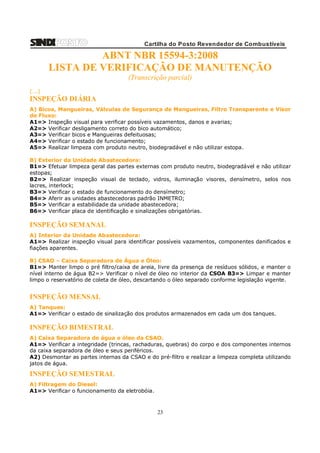 Cartilha do Posto Revendedor de Combustíveis

ABNT NBR 15594-3:2008
LISTA DE VERIFICAÇÃO DE MANUTENÇÃO
(Transcrição parcial)
(...)

INSPEÇÃO DIÁRIA
A) Bicos, Mangueiras, Válvulas de Segurança de Mangueiras, Filtro Transparente e Visor
de Fluxo:
A1=> Inspeção visual para verificar possíveis vazamentos, danos e avarias;
A2=> Verificar desligamento correto do bico automático;
A3=> Verificar bicos e Mangueiras defeituosas;
A4=> Verificar o estado de funcionamento;
A5=> Realizar limpeza com produto neutro, biodegradável e não utilizar estopa.
B) Exterior da Unidade Abastecedora:
B1=> Efetuar limpeza geral das partes externas com produto neutro, biodegradável e não utilizar
estopas;
B2=> Realizar inspeção visual de teclado, vidros, iluminação visores, densímetro, selos nos
lacres, interlock;
B3=> Verificar o estado de funcionamento do densímetro;
B4=> Aferir as unidades abastecedoras padrão INMETRO;
B5=> Verificar a estabilidade da unidade abastecedora;
B6=> Verificar placa de identificação e sinalizações obrigatórias.

INSPEÇÃO SEMANAL
A) Interior da Unidade Abastecedora:
A1=> Realizar inspeção visual para identificar possíveis vazamentos, componentes danificados e
fiações aparentes.
B) CSAO – Caixa Separadora de Água e Óleo:
B1=> Manter limpo o pré filtro/caixa de areia, livre da presença de resíduos sólidos, e manter o
nível interno de água B2=> Verificar o nível de óleo no interior da CSOA B3=> Limpar e manter
limpo o reservatório de coleta de óleo, descartando o óleo separado conforme legislação vigente.

INSPEÇÃO MENSAL
A) Tanques:
A1=> Verificar o estado de sinalização dos produtos armazenados em cada um dos tanques.

INSPEÇÃO BIMESTRAL
A) Caixa Separadora de água e óleo da CSAO.
A1=> Verificar a integridade (trincas, rachaduras, quebras) do corpo e dos componentes internos
da caixa separadora de óleo e seus periféricos.
A2) Desmontar as partes internas da CSAO e do pré-filtro e realizar a limpeza completa utilizando
jatos de água.

INSPEÇÃO SEMESTRAL
A) Filtragem do Diesel:
A1=> Verificar o funcionamento da eletrobóia.

23

 