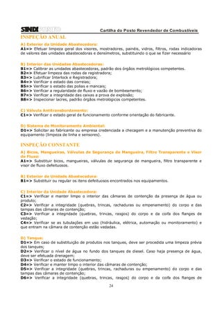 Cartilha do Posto Revendedor de Combustíveis

INSPEÇÃO ANUAL
A) Exterior da Unidade Abastecedora:
A1=> Efetuar limpeza geral dos visores, mostradores, painéis, vidros, filtros, rodas indicadoras
de valores das unidades abastecedoras e densímetros, substituindo o que se fizer necessário
B) Interior das Unidades Abastecedoras:
B1=> Calibrar as unidades abastecedoras, padrão dos órgãos metrológicos competentes.
B2=> Efetuar limpeza das rodas da registradora;
B3=> Lubrificar Interlock e Registradora;
B4=> Verificar o estado das correias;
B5=> Verificar o estado das polias e mancais;
B6=> Verificar a regularidade de fluxo e vazão de bombeamento;
B7=> Verificar a integridade das caixas a prova de explosão;
B8=> Inspecionar lacres, padrão órgãos metrológicos competentes.
C) Válvula Antitransbordamento:
C1=> Verificar o estado geral de funcionamento conforme orientação do fabricante.
D) Sistema de Monitoramento Ambiental:
D1=> Solicitar ao fabricante ou empresa credenciada a checagem e a manutenção preventiva do
equipamento (limpeza de linha e sensores).

INSPEÇÃO CONSTANTE
A) Bicos, Mangueiras, Válvulas de Segurança de Mangueira, Filtro Transparente e Visor
de Fluxo:
A1=> Substituir bicos, mangueiras, válvulas de segurança de mangueira, filtro transparente e
visor de fluxo defeituosos.
B) Exterior da Unidade Abastecedora:
B1=> Substituir ou regular os itens defeituosos encontrados nos equipamentos.
C) Interior da Unidade Abastecedora:
C1=> Verificar e manter limpo o interior das câmaras de contenção da presença de água ou
produto;
C2=> Verificar a integridade (quebras, trincas, rachaduras ou empenamento) do corpo e das
tampas das câmaras de contenção;
C3=> Verificar a integridade (quebras, trincas, rasgos) do corpo e da coifa dos flanges de
vedação;
C4=> Verificar se as tubulações em uso (hidráulica, elétrica, automação ou monitoramento) e
que entram na câmara de contenção estão vedadas.
D) Tanque:
D1=> Em caso de substituição de produtos nos tanques, deve ser procedida uma limpeza prévia
dos tanques;
D2=> Verificar o nível de água no fundo dos tanques de diesel. Caso haja presença de água,
deve ser efetuada drenagem;
D3=> Verificar o estado de funcionamento;
D4=> Verificar e manter limpo o interior das câmaras de contenção;
D5=> Verificar a integridade (quebras, trincas, rachaduras ou empenamento) do corpo e das
tampas das câmaras de contenção;
D6=> Verificar a integridade (quebras, trincas, rasgos) do corpo e da coifa dos flanges de

24

 