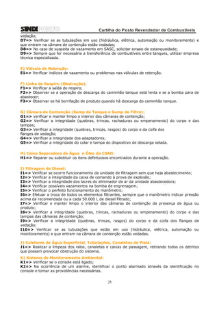 Cartilha do Posto Revendedor de Combustíveis
vedação;
D7=> Verificar se as tubulações em uso (hidráulica, elétrica, automação ou monitoramento) e
que entram na câmara de contenção estão vedadas;
D8=> No caso de suspeita de vazamento em SASC, solicitar ensaio de estanqueidade;
D9=> Sempre que for necessária a transferência de combustíveis entre tanques, utilizar empresa
técnica especializada.
E) Válvula de Retenção:
E1=> Verificar indícios de vazamento ou problemas nas válvulas de retenção.
F) Linha de Respiro (Obstrução):
F1=> Verificar a saída do respiro;
F2=> Observar se a operação de descarga do caminhão tanque está lenta e se a bomba para de
abastecer;
F3=> Observar se há borrifação de produto quando há descarga do caminhão tanque.
G) Câmara de Contenção (Sump de Tanque e Sump de Filtro):
G1=> verificar e manter limpo o interior das câmaras de contenção;
G2=> Verificar a integridade (quebras, trincas, rachaduras ou empenamento) do corpo e das
tampas;
G3=> Verificar a integridade (quebras, trincas, rasgos) do corpo e da coifa dos
flanges de vedação;
G4=> Verificar a integridade dos adaptadores;
G5=> Verificar a integridade do colar e tampa do dispositivo de descarga selada.
H) Caixa Separadora de Água e Óleo da CSAO:
H1=> Reparar ou substituir os itens defeituosos encontrados durante a operação.
I) Filtragem de Diesel:
I1=> Verificar se ocorre funcionamento da unidade de filtragem sem que haja abastecimento;
I2=> Verificar a integridade da caixa de comando à prova de explosão;
I3=> Verificar a integridade dos lacres do eliminador de ar da unidade abastecedora;
I4=> Verificar possíveis vazamentos na bomba de engrenagem;
I5=> Verificar o perfeito funcionamento do manômetro;
I6=> Efetuar a troca de todos os elementos filtrantes, sempre que o manômetro indicar pressão
acima da recomendada ou a cada 50.000 L de diesel filtrado;
I7=> Verificar e manter limpo o interior das câmaras de contenção da presença de água ou
produto;
I8=> Verificar a integridade (quebras, trincas, rachaduras ou empenamento) do corpo e das
tampas das câmaras de contenção;
I9=> Verificar a integridade (quebras, trincas, rasgos) do corpo e da coifa dos flanges de
vedação;
I10=> Verificar se as tubulações que estão em uso (hidráulica, elétrica, automação ou
monitoramento) e que entram na câmara de contenção estão vedadas.
J) Coletores de Água Superficial, Tubulações, Canaletas de Pista:
J1=> Realizar a limpeza dos ralos, canaletas e caixas de passagem, retirando todos os detritos
que possam provocar obstrução do sistema.
K) Sistema de Monitoramento Ambiental:
K1=> Verificar se o console está ligado;
K2=> Na ocorrência de um alarme, identificar o ponto alarmado através da identificação no
console e tomar as providências necessárias.

25

 