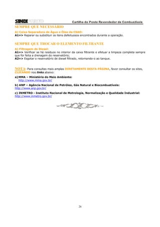 Cartilha do Posto Revendedor de Combustíveis

SEMPRE QUE NECESSÁRIO
A) Caixa Separadora de Água e Óleo da CSAO:
A1=> Reparar ou substituir os itens defeituosos encontrados durante a operação.

SEMPRE QUE TROCAR O ELEMENTO FILTRANTE
A) Filtragem de Diesel:
A1=> Verificar se há resíduos no interior da caixa filtrante e efetuar a limpeza completa sempre
que for feita a drenagem do reservatório;
A2=> Esgotar o reservatório de diesel filtrado, retornando-o ao tanque.

NOTA: Para consultas mais amplas DIRETAMENTE DESTA PÁGINA, favor consultar os sites,
CLICANDO nos links abaixo:
a) MMA – Ministério do Meio Ambiente:
http://www.mma.gov.br/
b) ANP – Agência Nacional de Petróleo, Gás Natural e Biocombustíveis:
http://www.anp.gov.br/
c) INMETRO - Instituto Nacional de Metrologia, Normalização e Qualidade Industrial:
http://www.inmetro.gov.br/

26

 