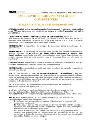 Cartilha do Posto Revendedor de Combustíveis

LMC – LIVRO DE MOVIMENTAÇÃO DE
COMBUSTÍVEIS
PORTARIA Nº 26, de 13 de novembro de 1992
RESOLVE: Instituir o livro de movimentação de combustíveis (LMC) para registro diário,
pelos PR's dos estoques e movimentação de compra e venda de produtos e dá outras
providências.
A DIRETORA DO DEPARTAMENTO NACIONAL DE COMBUSTÍVEIS, no uso das
atribuições que lhe confere o art. 12, do anexo I, do Decreto nº 507 de 23 de abril de 1992, e
consoante o que estabelece o Decreto-lei nº 538, de 07 de julho de 1938, a Lei 8078, de 11 de
setembro de 1990, e a Lei 8176, de 08 de fevereiro de 1991.
CONSIDERANDO a necessidade de proteção do consumidor contra a adulteração dos
combustíveis;
"CONSIDERANDO a necessidade de controles mais eficazes para detectar vazamentos de
produtos derivados de PETRÓLEO, de álcool etílico carburante e mistura óleo
diesel/biodiesel especificada pela ANP comercializados pelos Postos Revendedores, que
possam ocasionar dano ao meio ambiente e/ou à integridade física ou patrimonial da
população;"
CONSIDERANDO a necessidade de facilitar a atividade de fiscalização da arrecadação do ICMS
e do IVVC pelas Fazendas Estaduais e municipais, respectivamente;
CONSIDERANDO a necessidade de coibir operações irregulares de aquisição e revenda de
combustíveis, resolve:
"Art. 1º. Fica instituído o LIVRO DE MOVIMENTAÇÃO DE COMBUSTÍVEIS (LMC) para
registro diário, pelo Posto Re-vendedor (PR), dos estoques e das movimentações de compra e
venda de gasolinas, óleo diesel, querosene iluminante, álcool etílico hidratado carburante e
mistura óleo diesel/biodiesel especificada pela ANP, devendo sua escrituração ser efetuada
consoante Instrução Normativa anexa."
Art. 2º. O registro no LMC deverá ser efetuado diariamente pelo PR, tornando-se
obrigatório a partir de 1 de fevereiro de 1993.
Art. 3º. Os LMC referentes aos 6 (seis) últimos meses deverão permanecer no PR a
disposição da fiscalização do Departamento Nacional de Combustíveis - DNC.
Parágrafo Único. O PR deverá manter arquivados os LMC relativos aos 5 (cinco) últimos anos.
Art. 4º. A não apresentação do LMC, ou a sua apresentação, ao DNC, com falta ou
irregularidades de escrituração implicará ao PR:
I- Notificação para apresentação, no prazo de 24 (vinte e quatro) horas, do LMC
corretamente escriturado;
II- Autuação, no caso de não cumprimento do previsto no inciso anterior, seguida de
notificação para que apresente ao DNC, no prazo de 10 (dez) dias úteis, declaração da
existência do LMC corretamente escriturado;
III- Interdição, por ato da DIRETORA do DNC, sem prejuízo de outras penalidades
cabíveis, dos equipamentos de abastecimento de combustíveis do PR, se não
apresentada a declaração no prazo estabelecido ou se apresentada com inveracidade,
observado o disposto nas alíneas a seguir:

27

 