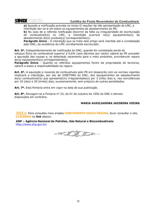 Cartilha do Posto Revendedor de Combustíveis
a) Quando a notificação prevista no inciso II resultar da não apresentação do LMC, a
interdição dar-se-á em todos os equipamentos de abastecimento do PR;
b) No caso de a referida notificação decorrer da falta ou irregularidade de escrituração
de combustível(is) no LMC, a interdição ocorrerá no(s) equipamento(s) de
abastecimento do(s) produto(s) correspondente(s).
Parágrafo Único - A interdição que se trata este artigo será mantida até a constatação
pelo DNC, da existência do LMC corretamente escriturado.
Art. 5º. Independentemente de notificação do DNC, quando for constatada perda do
estoque físico de combustível superior a 0,6% (seis décimos por cento) caberá ao PR proceder
a apuração das causas e, se detectado vazamento para o meio ambiente, providenciar reparo
do(s) equipamento(s) correspondente(s).
Parágrafo Único - Quando os referidos equipamentos forem de propriedade de terceiros,
caberá a esses a responsabilidade do reparo.
Art. 6º. A aquisição e revenda de combustíveis pelo PR em desacordo com as normas vigentes
implicará a interdição, por ato da DIRETORA do DNC, dos equipamentos de abastecimento
do(s) combustível(is) que apresente(m) irregularidade(s) por 3 (três) dias e, nas reincidências
por 10 (dez) e 30 (trinta) dias, sucessivamente, sem prejuízo de outras penalidades.
Art. 7º. Esta Portaria entra em vigor na data de sua publicação.
Art. 8º. Revogam-se a Portaria nº 25, de 01 de outubro de 1992 do DNC e demais
disposições em contrário.
MARIA AUXILIADORA JACOBINA VIEIRA

NOTA: Para consultas mais amplas DIRETAMENTE DESTA PÁGINA, favor consultar o site,
CLICANDO no link abaixo:
ANP – Agência Nacional de Petróleo, Gás Natural e Biocombustíveis:
http://www.anp.gov.br/

28

 