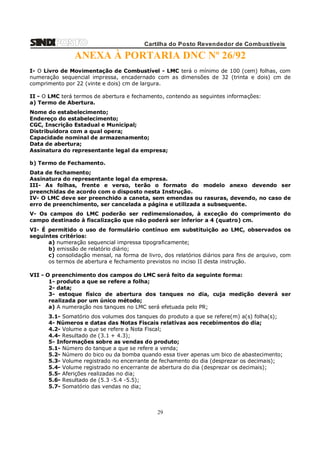 Cartilha do Posto Revendedor de Combustíveis

ANEXA À PORTARIA DNC Nº 26/92
I- O Livro de Movimentação de Combustível - LMC terá o mínimo de 100 (cem) folhas, com
numeração sequencial impressa, encadernado com as dimensões de 32 (trinta e dois) cm de
comprimento por 22 (vinte e dois) cm de largura.
II - O LMC terá termos de abertura e fechamento, contendo as seguintes informações:
a) Termo de Abertura.
Nome do estabelecimento;
Endereço do estabelecimento;
CGC, Inscrição Estadual e Municipal;
Distribuidora com a qual opera;
Capacidade nominal de armazenamento;
Data de abertura;
Assinatura do representante legal da empresa;
b) Termo de Fechamento.
Data de fechamento;
Assinatura do representante legal da empresa.
III- As folhas, frente e verso, terão o formato do modelo anexo devendo ser
preenchidas de acordo com o disposto nesta Instrução.
IV- O LMC deve ser preenchido a caneta, sem emendas ou rasuras, devendo, no caso de
erro de preenchimento, ser cancelada a página e utilizada a subsequente.
V- Os campos do LMC poderão ser redimensionados, à exceção do comprimento do
campo destinado à fiscalização que não poderá ser inferior a 4 (quatro) cm.
VI- É permitido o uso de formulário contínuo em substituição ao LMC, observados os
seguintes critérios:
a) numeração sequencial impressa tipograficamente;
b) emissão de relatório diário;
c) consolidação mensal, na forma de livro, dos relatórios diários para fins de arquivo, com
os termos de abertura e fechamento previstos no inciso II desta instrução.
VII - O preenchimento dos campos do LMC será feito da seguinte forma:
1- produto a que se refere a folha;
2- data;
3- estoque físico de abertura dos tanques no dia, cuja medição deverá ser
realizada por um único método;
a) A numeração nos tanques no LMC será efetuada pelo PR;
3.1- Somatório dos volumes dos tanques do produto a que se refere(m) a(s) folha(s);
4- Números e datas das Notas Fiscais relativas aos recebimentos do dia;
4.2- Volume a que se refere a Nota Fiscal;
4.4- Resultado de (3.1 + 4.3);
5- Informações sobre as vendas do produto;
5.1- Número do tanque a que se refere a venda;
5.2- Número do bico ou da bomba quando essa tiver apenas um bico de abastecimento;
5.3- Volume registrado no encerrante de fechamento do dia (desprezar os decimais);
5.4- Volume registrado no encerrante de abertura do dia (desprezar os decimais);
5.5- Aferições realizadas no dia;
5.6- Resultado de (5.3 -5.4 -5.5);
5.7- Somatório das vendas no dia;

29

 
