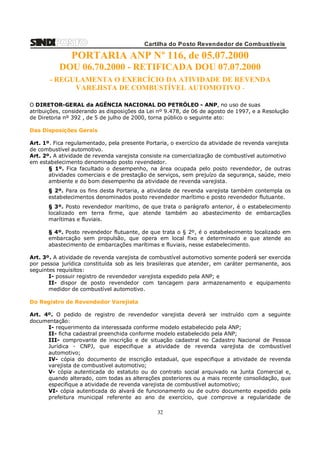 Cartilha do Posto Revendedor de Combustíveis

PORTARIA ANP Nº 116, de 05.07.2000
DOU 06.70.2000 - RETIFICADA DOU 07.07.2000
- REGULAMENTA O EXERCÍCIO DA ATIVIDADE DE REVENDA
VAREJISTA DE COMBUSTÍVEL AUTOMOTIVO O DIRETOR-GERAL da AGÊNCIA NACIONAL DO PETRÓLEO - ANP, no uso de suas
atribuições, considerando as disposições da Lei nº 9.478, de 06 de agosto de 1997, e a Resolução
de Diretoria nº 392 , de 5 de julho de 2000, torna público o seguinte ato:
Das Disposições Gerais
Art. 1º. Fica regulamentado, pela presente Portaria, o exercício da atividade de revenda varejista
de combustível automotivo.
Art. 2º. A atividade de revenda varejista consiste na comercialização de combustível automotivo
em estabelecimento denominado posto revendedor.
§ 1º. Fica facultado o desempenho, na área ocupada pelo posto revendedor, de outras
atividades comerciais e de prestação de serviços, sem prejuízo da segurança, saúde, meio
ambiente e do bom desempenho da atividade de revenda varejista.
§ 2º. Para os fins desta Portaria, a atividade de revenda varejista também contempla os
estabelecimentos denominados posto revendedor marítimo e posto revendedor flutuante.
§ 3º. Posto revendedor marítimo, de que trata o parágrafo anterior, é o estabelecimento
localizado em terra firme, que atende também ao abastecimento de embarcações
marítimas e fluviais.
§ 4º. Posto revendedor flutuante, de que trata o § 2º, é o estabelecimento localizado em
embarcação sem propulsão, que opera em local fixo e determinado e que atende ao
abastecimento de embarcações marítimas e fluviais, nesse estabelecimento.
Art. 3º. A atividade de revenda varejista de combustível automotivo somente poderá ser exercida
por pessoa jurídica constituída sob as leis brasileiras que atender, em caráter permanente, aos
seguintes requisitos:
I- possuir registro de revendedor varejista expedido pela ANP; e
II- dispor de posto revendedor com tancagem para armazenamento e equipamento
medidor de combustível automotivo.
Do Registro de Revendedor Varejista
Art. 4º. O pedido de registro de revendedor varejista deverá ser instruído com a seguinte
documentação:
I- requerimento da interessada conforme modelo estabelecido pela ANP;
II- ficha cadastral preenchida conforme modelo estabelecido pela ANP;
III- comprovante de inscrição e de situação cadastral no Cadastro Nacional de Pessoa
Jurídica - CNPJ, que especifique a atividade de revenda varejista de combustível
automotivo;
IV- cópia do documento de inscrição estadual, que especifique a atividade de revenda
varejista de combustível automotivo;
V- cópia autenticada do estatuto ou do contrato social arquivado na Junta Comercial e,
quando alterado, com todas as alterações posteriores ou a mais recente consolidação, que
especifique a atividade de revenda varejista de combustível automotivo;
VI- cópia autenticada do alvará de funcionamento ou de outro documento expedido pela
prefeitura municipal referente ao ano de exercício, que comprove a regularidade de

32

 