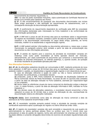 Cartilha do Posto Revendedor de Combustíveis
funcionamento da empresa requerente; e,
VII– no caso de posto revendedor flutuante, cópia autenticada do Certificado Nacional de
Borda-Livre emitido pela Capitania dos Portos.
§ 1º. O não encaminhamento de quaisquer dos documentos discriminados nos incisos
deste artigo acarretará a não admissão do requerimento de cadastramento, com a
conseqüente devolução da documentação apresentada.
§ 2º. O acolhimento do requerimento dependerá da verificação pela ANP da veracidade
das informações declaradas pelo interessado na Ficha Cadastral e da conformidade da
documentação apresentada.
§ 3º. A ANP terá o prazo de até 30 (trinta) dias para se manifestar sobre o requerimento
de registro de revendedor varejista, contados a partir da data de protocolo na ANP da ficha
cadastral e da documentação mencionada no caput deste artigo, podendo, de forma
motivada, indeferi-lo se desatendida a regulamentação vigente.
§ 4º. A ANP poderá solicitar informações ou documentos adicionais e, nesse caso, o prazo
mencionado no parágrafo anterior será contado a partir da data de protocolização dos
documentos ou das informações adicionais.
§ 5º. O pedido de registro para o exercício da atividade de revendedor varejista em
endereço onde outro posto revendedor já tenha operado deverá ser instruído,
adicionalmente, por cópia autenticada de documento que comprove o encerramento das
atividades da empresa antecessora, no referido endereço, e, quando couber, da quitação
de dívida resultante de penalidade aplicada pela ANP.
Das Alterações Cadastrais
Art. 4º.-A. As alterações cadastrais deverão ser comunicadas à ANP, mediante protocolo de nova
ficha cadastral. A ANP terá o prazo de 30 (trinta) dias para se manifestar sobre o requerimento,
podendo indeferir o pedido, se desatendida a regulamentação vigente e com observância de que:
I- caso de alteração referente à opção de exibir ou não a marca comercial de um
distribuidor de combustíveis, o revendedor deverá:
a) protocolar, junto à ANP, Ficha Cadastral de Solicitação de Atualização Cadastral de
Marca Comercial/ Sócios de Posto Revendedor, no prazo de até 15 (quinze) dias contados
a partir da data da alteração indicada na Ficha Cadastral, assinada por responsável legal
ou por preposto;
b) retirar todas as referências visuais da marca comercial do distribuidor antigo e observar
o art. 11 desta Portaria, a partir da data de alteração informada à ANP, indicada na Ficha
Cadastral; e
II- nos demais casos de alterações cadastrais, o revendedor deverá encaminhar a ficha
cadastral no prazo de 30 (trinta) dias a contar da efetivação do ato, acompanhada da
documentação relativa às alterações realizadas.
Parágrafo único. Será considerada como data de alteração da marca comercial a data da
assinatura da Ficha Cadastral encaminhada à ANP.
Art. 5º. O revendedor varejista somente poderá iniciar a atividade de revenda varejista de
combustível automotivo após a publicação do registro no Diário Oficial da União -DOU.
Art. 6º. O registro de revendedor varejista não será concedido a requerente de cujo quadro de
administradores ou sócios participe pessoa física ou jurídica que, nos 5 (cinco) anos que
antecederam à data do pedido de registro, tenha sido administrador de empresa que não tenha
liquidado débitos e cumprido obrigações decorrentes do exercício de atividade regulamentada pela
ANP.

33

 