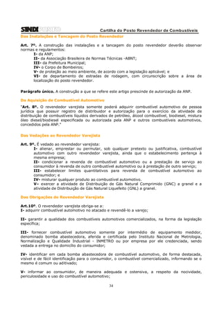 Cartilha do Posto Revendedor de Combustíveis
Das Instalações e Tancagem do Posto Revendedor
Art. 7º. A construção das instalações e a tancagem do posto revendedor deverão observar
normas e regulamentos:
I- da ANP;
II- da Associação Brasileira de Normas Técnicas -ABNT;
III- da Prefeitura Municipal;
IV- o Corpo de Bombeiros;
V- de proteção ao meio ambiente, de acordo com a legislação aplicável; e
VI- de departamento de estradas de rodagem, com circunscrição sobre a área de
localização do posto revendedor.
Parágrafo único. A construção a que se refere este artigo prescinde de autorização da ANP.
Da Aquisição de Combustível Automotivo
"Art. 8º. O revendedor varejista somente poderá adquirir combustível automotivo de pessoa
jurídica que possuir registro de distribuidor e autorização para o exercício da atividade de
distribuição de combustíveis líquidos derivados de petróleo, álcool combustível, biodiesel, mistura
óleo diesel/biodiesel especificada ou autorizada pela ANP e outros combustíveis automotivos,
concedidos pela ANP."
Das Vedações ao Revendedor Varejista
Art. 9º. É vedado ao revendedor varejista:
I- alienar, emprestar ou permutar, sob qualquer pretexto ou justificativa, combustível
automotivo com outro revendedor varejista, ainda que o estabelecimento pertença à
mesma empresa;
II- condicionar a revenda de combustível automotivo ou a prestação de serviço ao
consumidor à revenda de outro combustível automotivo ou à prestação de outro serviço;
III- estabelecer limites quantitativos para revenda de combustível automotivo ao
consumidor; e
IV- misturar qualquer produto ao combustível automotivo.
V– exercer a atividade de Distribuição de Gás Natural Comprimido (GNC) a granel e a
atividade de Distribuição de Gás Natural Liquefeito (GNL) a granel.
Das Obrigações do Revendedor Varejista
Art.10º. O revendedor varejista obriga-se a:
I- adquirir combustível automotivo no atacado e revendê-lo a varejo;
II- garantir a qualidade dos combustíveis automotivos comercializados, na forma da legislação
específica;
III- fornecer combustível automotivo somente por intermédio de equipamento medidor,
denominado bomba abastecedora, aferida e certificada pelo Instituto Nacional de Metrologia,
Normalização e Qualidade Industrial - INMETRO ou por empresa por ele credenciada, sendo
vedada a entrega no domicílio do consumidor;
IV- identificar em cada bomba abastecedora de combustível automotivo, de forma destacada,
visível e de fácil identificação para o consumidor, o combustível comercializado, informando se o
mesmo é comum ou aditivado;
V- informar ao consumidor, de maneira adequada e ostensiva, a respeito da nocividade,
periculosidade e uso do combustível automotivo;

34

 