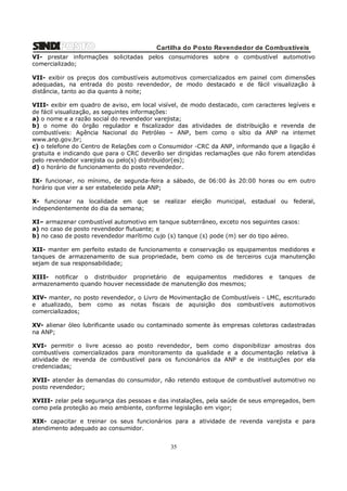 Cartilha do Posto Revendedor de Combustíveis
VI- prestar informações solicitadas pelos consumidores sobre o combustível automotivo
comercializado;
VII- exibir os preços dos combustíveis automotivos comercializados em painel com dimensões
adequadas, na entrada do posto revendedor, de modo destacado e de fácil visualização à
distância, tanto ao dia quanto à noite;
VIII- exibir em quadro de aviso, em local visível, de modo destacado, com caracteres legíveis e
de fácil visualização, as seguintes informações:
a) o nome e a razão social do revendedor varejista;
b) o nome do órgão regulador e fiscalizador das atividades de distribuição e revenda de
combustíveis: Agência Nacional do Petróleo – ANP, bem como o sítio da ANP na internet
www.anp.gov.br;
c) o telefone do Centro de Relações com o Consumidor -CRC da ANP, informando que a ligação é
gratuita e indicando que para o CRC deverão ser dirigidas reclamações que não forem atendidas
pelo revendedor varejista ou pelo(s) distribuidor(es);
d) o horário de funcionamento do posto revendedor.
IX- funcionar, no mínimo, de segunda-feira a sábado, de 06:00 às 20:00 horas ou em outro
horário que vier a ser estabelecido pela ANP;
X- funcionar na localidade em que se realizar eleição municipal, estadual ou federal,
independentemente do dia da semana;
XI– armazenar combustível automotivo em tanque subterrâneo, exceto nos seguintes casos:
a) no caso de posto revendedor flutuante; e
b) no caso de posto revendedor marítimo cujo (s) tanque (s) pode (m) ser do tipo aéreo.
XII- manter em perfeito estado de funcionamento e conservação os equipamentos medidores e
tanques de armazenamento de sua propriedade, bem como os de terceiros cuja manutenção
sejam de sua responsabilidade;
XIII- notificar o distribuidor proprietário de equipamentos medidores
armazenamento quando houver necessidade de manutenção dos mesmos;

e

tanques

de

XIV- manter, no posto revendedor, o Livro de Movimentação de Combustíveis - LMC, escriturado
e atualizado, bem como as notas fiscais de aquisição dos combustíveis automotivos
comercializados;
XV- alienar óleo lubrificante usado ou contaminado somente às empresas coletoras cadastradas
na ANP;
XVI- permitir o livre acesso ao posto revendedor, bem como disponibilizar amostras dos
combustíveis comercializados para monitoramento da qualidade e a documentação relativa à
atividade de revenda de combustível para os funcionários da ANP e de instituições por ela
credenciadas;
XVII- atender às demandas do consumidor, não retendo estoque de combustível automotivo no
posto revendedor;
XVIII- zelar pela segurança das pessoas e das instalações, pela saúde de seus empregados, bem
como pela proteção ao meio ambiente, conforme legislação em vigor;
XIX- capacitar e treinar os seus funcionários para a atividade de revenda varejista e para
atendimento adequado ao consumidor.

35

 