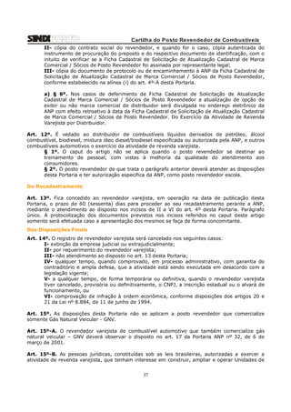 Cartilha do Posto Revendedor de Combustíveis
II- cópia do contrato social do revendedor, e quando for o caso, cópia autenticada do
instrumento de procuração do preposto e do respectivo documento de identificação, com o
intuito de verificar se a Ficha Cadastral de Solicitação de Atualização Cadastral de Marca
Comercial / Sócios de Posto Revendedor foi assinada por representante legal;
III- cópia do documento de protocolo ou de encaminhamento à ANP da Ficha Cadastral de
Solicitação de Atualização Cadastral de Marca Comercial / Sócios de Posto Revendedor,
conforme estabelecido na alínea (i) do art. 4º-A desta Portaria.
a) § 6º. Nos casos de deferimento de Ficha Cadastral de Solicitação de Atualização
Cadastral de Marca Comercial / Sócios de Posto Revendedor a atualização de opção de
exibir ou não marca comercial de distribuidor será divulgada no endereço eletrônico da
ANP com efeito retroativo à data da Ficha Cadastral de Solicitação de Atualização Cadastral
de Marca Comercial / Sócios de Posto Revendedor. Do Exercício da Atividade de Revenda
Varejista por Distribuidor.
Art. 12º. É vedado ao distribuidor de combustíveis líquidos derivados de petróleo, álcool
combustível, biodiesel, mistura óleo diesel/biodiesel especificada ou autorizada pela ANP, e outros
combustíveis automotivos o exercício da atividade de revenda varejista.
§ 1º. O caput do artigo não se aplica quando o posto revendedor se destinar ao
treinamento de pessoal, com vistas à melhoria da qualidade do atendimento aos
consumidores.
§ 2º. O posto revendedor de que trata o parágrafo anterior deverá atender as disposições
desta Portaria e ter autorização específica da ANP, como posto revendedor escola.
Do Recadastramento
Art. 13º. Fica concedido ao revendedor varejista, em operação na data de publicação desta
Portaria, o prazo de 60 (sessenta) dias para proceder ao seu recadastramento perante a ANP,
mediante o atendimento ao disposto nos incisos de II a VI do art. 4º desta Portaria. Parágrafo
único. A protocolização dos documentos previstos nos incisos referidos no caput deste artigo
somente será efetuada caso a apresentação dos mesmos se faça de forma concomitante.
Das Disposições Finais
Art. 14º. O registro de revendedor varejista será cancelado nos seguintes casos:
I- extinção da empresa judicial ou extrajudicialmente;
II- por requerimento do revendedor varejista;
III- não atendimento ao disposto no art. 13 desta Portaria;
IV- qualquer tempo, quando comprovado, em processo administrativo, com garantia do
contraditório e ampla defesa, que a atividade está sendo executada em desacordo com a
legislação vigente;
V- a qualquer tempo, de forma temporária ou definitiva, quando o revendedor varejista
tiver cancelado, provisória ou definitivamente, o CNPJ, a inscrição estadual ou o alvará de
funcionamento, ou
VI- comprovação de infração à ordem econômica, conforme disposições dos artigos 20 e
21 da Lei nº 8.884, de 11 de junho de 1994.
Art. 15º. As disposições desta Portaria não se aplicam a posto revendedor que comercialize
somente Gás Natural Veicular - GNV.
Art. 15º-A. O revendedor varejista de combustível automotivo que também comercialize gás
natural veicular – GNV deverá observar o disposto no art. 17 da Portaria ANP nº 32, de 6 de
março de 2001.
Art. 15º-B. As pessoas jurídicas, constituídas sob as leis brasileiras, autorizadas a exercer a
atividade de revenda varejista, que tenham interesse em construir, ampliar e operar Unidades de

37

 